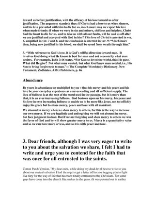 toward us before justification, with the efficacy of his love toward us after 
justification. The argument standeth thus: If Christ had a love to us when sinners, 
and his love prevailed with him to die for us, much more may we expect his love 
when made friends: if when we were in sin and misery, shiftless and helpless, Christ 
had the heart to die for us, and to take us with all our faults, will he cast us off after 
we are justified and accepted with God in him? This love of Christ is asserted in ver. 
6, amplified in ver. 7 and 8, and the conclusion is inferred in ver. 9: “Much more 
then, being now justified by his blood, we shall be saved from wrath through him.” 
3. “With reference to God’s love, it is God’s willful direction toward man. It 
involves God doing what He knows is best for man and not necessarily what man 
desires. For example, John 3:16 states, “For God so loved the world, that He gave.’ 
What did He give? Not what man wanted, but what God knew man needed, i.e., His 
Son to bring forgiveness to man.”—The Complete Wordstudy Dictionary, New 
Testament, Zodhiates, AMG Publishers, p. 66 
Abundance 
Be yours in abundance or multiplied to you = that his mercy and his peace and his 
love be your everyday experience as a never-ending and all sufficient supply. The 
idea of fullness is at the root of the word used in the passage, but it is more than 
that, it is an ever-increasing fullness. God bestows upon us his mercy, his peace and 
his love in ever increasing fullness to enable us to be more like Jesus, not to selfishly 
enjoy his grace but to share mercy, peace and love with all mankind. 
We abound in mercy when we show mercy to others, for this is the way to increase 
our own mercy. If we are legalistic and unforgiving we will not abound in mercy, 
but face judgment instead. But if we are forgiving and show mercy to others we win 
the favor of God and he will show greater mercy to us. Mercy is a quantitative value 
and so we can have more or less, and so it is with peace and love. 
3. Dear friends, although I was very eager to write 
to you about the salvation we share, I felt I had to 
write and urge you to contend for the faith that 
was once for all entrusted to the saints. 
Cotton Patch Version, "My dear ones, while doing my dead-level best to write to you 
about our mutual salvation I had the urge to get a letter off to you begging you to fight 
like fury for the way of life that has been totally entrusted to the Christians. For some 
guys have come into the church like snakes in the grass. (It was pointed out in earlier 
 