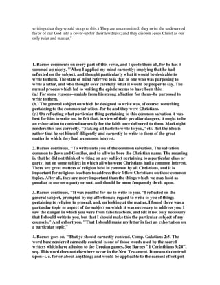 writings that they would stoop to this.) They are uncommitted; they twist the undeserved 
favor of our God into a cover-up for their lewdness; and they disown Jesus Christ as our 
only ruler and master." 
1. Barnes comments on every part of this verse, and I quote them all, for he has it 
summed up nicely. "When I applied my mind earnestly; implying that he had 
reflected on the subject, and thought particularly what it would be desirable to 
write to them. The state of mind referred to is that of one who was purposing to 
write a letter, and who thought over carefully what it would be proper to say. The 
mental process which led to writing the epistle seems to have been this: 
(a.) For some reasons--mainly from his strong affection for them--he purposed to 
write to them. 
(b.) The general subject on which he designed to write was, of course, something 
pertaining to the common salvation--for he and they were Christians. 
(c.) On reflecting what particular thing pertaining to this common salvation it was 
best for him to write on, he felt that, in view of their peculiar dangers, it ought to be 
an exhortation to contend earnestly for the faith once delivered to them. Macknight 
renders this less correctly, "Making all haste to write to you," etc. But the idea is 
rather that he set himself diligently and earnestly to write to them of the great 
matter in which they had a common interest. 
2. Barnes continues, "To write unto you of the common salvation. The salvation 
common to Jews and Gentiles, and to all who bore the Christian name. The meaning 
is, that he did not think of writing on any subject pertaining to a particular class or 
party, but on some subject in which all who were Christians had a common interest. 
There are great matters of religion held in common by all Christians, and it is 
important for religious teachers to address their fellow Christians on those common 
topics. After all, they are more important than the things which we may hold as 
peculiar to our own party or sect, and should be more frequently dwelt upon. 
3. Barnes continues, "It was needful for me to write to you. "I reflected on the 
general subject, prompted by my affectionate regard to write to you of things 
pertaining to religion in general, and, on looking at the matter, I found there was a 
particular topic or aspect of the subject on which it was necessary to address you. I 
saw the danger in which you were from false teachers, and felt it not only necessary 
that I should write to you, but that I should make this the particular subject of my 
counsels." And exhort you. "That I should make my letter in fact an exhortation on 
a particular topic." 
4. Barnes goes on, "That ye should earnestly contend. Comp. Galatians 2:5. The 
word here rendered earnestly contend is one of those words used by the sacred 
writers which have allusion to the Grecian games. See Barnes "1 Corinthians 9:24", 
seq. This word does not elsewhere occur in the New Testament. It means to contend 
upon--i. e. for or about anything; and would be applicable to the earnest effort put 
 