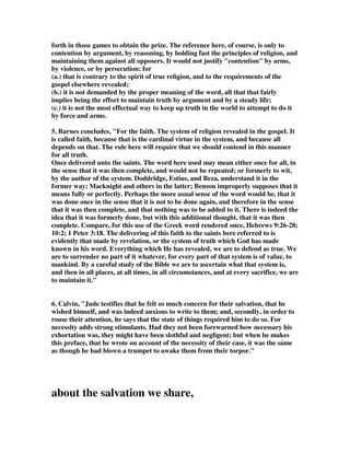 forth in those games to obtain the prize. The reference here, of course, is only to 
contention by argument, by reasoning, by holding fast the principles of religion, and 
maintaining them against all opposers. It would not justify "contention" by arms, 
by violence, or by persecution; for 
(a.) that is contrary to the spirit of true religion, and to the requirements of the 
gospel elsewhere revealed; 
(b.) it is not demanded by the proper meaning of the word, all that that fairly 
implies being the effort to maintain truth by argument and by a steady life; 
(c.) it is not the most effectual way to keep up truth in the world to attempt to do it 
by force and arms. 
5. Barnes concludes, "For the faith. The system of religion revealed in the gospel. It 
is called faith, because that is the cardinal virtue in the system, and because all 
depends on that. The rule here will require that we should contend in this manner 
for all truth. 
Once delivered unto the saints. The word here used may mean either once for all, in 
the sense that it was then complete, and would not be repeated; or formerly to wit, 
by the author of the system. Doddridge, Estius, and Beza, understand it in the 
former way; Macknight and others in the latter; Benson improperly supposes that it 
means fully or perfectly. Perhaps the more usual sense of the word would be, that it 
was done once in the sense that it is not to be done again, and therefore in the sense 
that it was then complete, and that nothing was to be added to it. There is indeed the 
idea that it was formerly done, but with this additional thought, that it was then 
complete. Compare, for this use of the Greek word rendered once, Hebrews 9:26-28; 
10:2; 1 Peter 3:18. The delivering of this faith to the saints here referred to is 
evidently that made by revelation, or the system of truth which God has made 
known in his word. Everything which He has revealed, we are to defend as true. We 
are to surrender no part of it whatever, for every part of that system is of value, to 
mankind. By a careful study of the Bible we are to ascertain what that system is, 
and then in all places, at all times, in all circumstances, and at every sacrifice, we are 
to maintain it." 
6. Calvin, "Jude testifies that he felt so much concern for their salvation, that he 
wished himself, and was indeed anxious to write to them; and, secondly, in order to 
rouse their attention, he says that the state of things required him to do so. For 
necessity adds strong stimulants. Had they not been forewarned how necessary his 
exhortation was, they might have been slothful and negligent; but when he makes 
this preface, that he wrote on account of the necessity of their case, it was the same 
as though he had blown a trumpet to awake them from their torpor." 
about the salvation we share, 
 