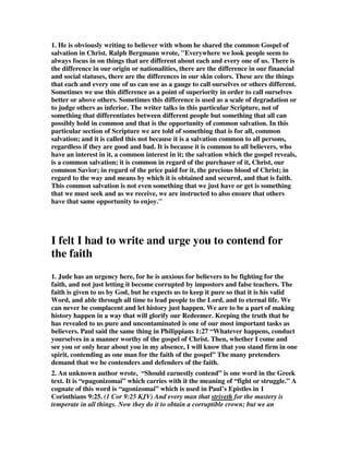 1. He is obviously writing to believer with whom he shared the common Gospel of 
salvation in Christ. Ralph Bergmann wrote, "Everywhere we look people seem to 
always focus in on things that are different about each and every one of us. There is 
the difference in our origin or nationalities, there are the difference in our financial 
and social statuses, there are the differences in our skin colors. These are the things 
that each and every one of us can use as a gauge to call ourselves or others different. 
Sometimes we use this difference as a point of superiority in order to call ourselves 
better or above others. Sometimes this difference is used as a scale of degradation or 
to judge others as inferior. The writer talks in this particular Scripture, not of 
something that differentiates between different people but something that all can 
possibly hold in common and that is the opportunity of common salvation. In this 
particular section of Scripture we are told of something that is for all, common 
salvation; and it is called this not because it is a salvation common to all persons, 
regardless if they are good and bad. It is because it is common to all believers, who 
have an interest in it, a common interest in it; the salvation which the gospel reveals, 
is a common salvation; it is common in regard of the purchaser of it, Christ, our 
common Savior; in regard of the price paid for it, the precious blood of Christ; in 
regard to the way and means by which it is obtained and secured, and that is faith. 
This common salvation is not even something that we just have or get is something 
that we must seek and as we receive, we are instructed to also ensure that others 
have that same opportunity to enjoy." 
I felt I had to write and urge you to contend for 
the faith 
1. Jude has an urgency here, for he is anxious for believers to be fighting for the 
faith, and not just letting it become corrupted by impostors and false teachers. The 
faith is given to us by God, but he expects us to keep it pure so that it is his valid 
Word, and able through all time to lead people to the Lord, and to eternal life. We 
can never be complacent and let history just happen. We are to be a part of making 
history happen in a way that will glorify our Redeemer. Keeping the truth that he 
has revealed to us pure and uncontaminated is one of our most important tasks as 
believers. Paul said the same thing in Philippians 1:27 “Whatever happens, conduct 
yourselves in a manner worthy of the gospel of Christ. Then, whether I come and 
see you or only hear about you in my absence, I will know that you stand firm in one 
spirit, contending as one man for the faith of the gospel” The many pretenders 
demand that we be contenders and defenders of the faith. 
2. An unknown author wrote, “Should earnestly contend” is one word in the Greek 
text. It is “epagonizomai” which carries with it the meaning of “fight or struggle.” A 
cognate of this word is “agonizomai” which is used in Paul’s Epistles in 1 
Corinthians 9:25. (1 Cor 9:25 KJV) And every man that striveth for the mastery is 
temperate in all things. Now they do it to obtain a corruptible crown; but we an 
 