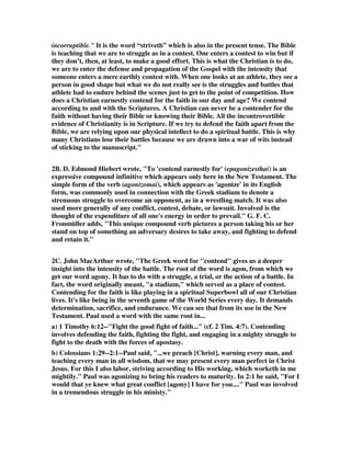 incorruptible." It is the word “striveth” which is also in the present tense. The Bible 
is teaching that we are to struggle as in a contest. One enters a contest to win but if 
they don’t, then, at least, to make a good effort. This is what the Christian is to do, 
we are to enter the defense and propagation of the Gospel with the intensity that 
someone enters a mere earthly contest with. When one looks at an athlete, they see a 
person in good shape but what we do not really see is the struggles and battles that 
athlete had to endure behind the scenes just to get to the point of competition. How 
does a Christian earnestly contend for the faith in our day and age? We contend 
according to and with the Scriptures. A Christian can never be a contender for the 
faith without having their Bible or knowing their Bible. All the incontrovertible 
evidence of Christianity is in Scripture. If we try to defend the faith apart from the 
Bible, we are relying upon our physical intellect to do a spiritual battle. This is why 
many Christians lose their battles because we are drawn into a war of wits instead 
of sticking to the manuscript." 
2B. D. Edmond Hiebert wrote, "To 'contend earnestly for' (epagonizesthai) is an 
expressive compound infinitive which appears only here in the New Testament. The 
simple form of the verb (agonizomai), which appears as 'agonize' in its English 
form, was commonly used in connection with the Greek stadium to denote a 
strenuous struggle to overcome an opponent, as in a wrestling match. It was also 
used more generally of any conflict, contest, debate, or lawsuit. Involved is the 
thought of the expenditure of all one's energy in order to prevail." G. F. C. 
Fronmüller adds, "This unique compound verb pictures a person taking his or her 
stand on top of something an adversary desires to take away, and fighting to defend 
and retain it." 
2C. John MacArthur wrote, "The Greek word for "contend" gives us a deeper 
insight into the intensity of the battle. The root of the word is agon, from which we 
get our word agony. It has to do with a struggle, a trial, or the action of a battle. In 
fact, the word originally meant, "a stadium," which served as a place of contest. 
Contending for the faith is like playing in a spiritual Superbowl all of our Christian 
lives. It's like being in the seventh game of the World Series every day. It demands 
determination, sacrifice, and endurance. We can see that from its use in the New 
Testament. Paul used a word with the same root in... 
a) 1 Timothy 6:12--"Fight the good fight of faith..." (cf. 2 Tim. 4:7). Contending 
involves defending the faith, fighting the fight, and engaging in a mighty struggle to 
fight to the death with the forces of apostasy. 
b) Colossians 1:29--2:1--Paul said, "...we preach [Christ], warning every man, and 
teaching every man in all wisdom, that we may present every man perfect in Christ 
Jesus. For this I also labor, striving according to His working, which worketh in me 
mightily." Paul was agonizing to bring his readers to maturity. In 2:1 he said, "For I 
would that ye knew what great conflict [agony] I have for you...." Paul was involved 
in a tremendous struggle in his ministy." 
 
