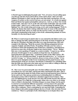 truth. 
4. David Legge in challenging his people said, "Now, of course, I'm not calling upon 
you all to go onto the streets and to throw stones and to shoot - that's not what 
militant Christianity is, that's not the call to arms that Jude is giving here. For our 
weapons of warfare, as the word of God says, are not carnal - we wrestle not against 
flesh and blood, but against principalities and powers. And we, as those who wrestle 
in that realm - and, may I say it, as the only ones in the world today who can wrestle 
in that realm! - Jude is a cry, a call to arms. Get up! Get doing! Be militant! Get 
fighting! Now why is Jude using such strong, severe and rousing language? Well, it's 
simple: the themes that Jude is taking within this book are issues of life and death. 
As you read the book, and as we study it in the next few weeks, you will see that 
what Jude is lambasting in this book is, first of all: a dishonoring attitude of Christ. 
Secondly: it is the deceiving of souls." 
4B. What we need to keep in mind is that we can contend for the faith in such a way 
that we damage the faith, and bring disgrace to the body of Christ. It happens all 
the time by Christians who fight each other over some doctrinal issue. One such 
example is the following, "Read the account of the lifelong antagonism between 
Augustus Toplady and John Wesley. If anything will make your face red as a 
Christian it will be this humiliating tale of bitterness, unkindness, and dishonesty 
between two men who, of all men, ought to have known better. "Never," Bishop 
Ryle once wrote speaking of Toplady as a controversialist, "I regret to say, did an 
advocate of truth appear to me so entirely to forget the text, 'In meekness 
instructing those that oppose him.'" [Christian Leaders of the 18th Century, 381- 
382]. If ever two Christian men failed "to speak the truth in love," or "to keep no 
record of wrongs," or "always to protect, always to trust, always to hope," it was 
these two great champions of the Great Awakening and the gospel of grace, these 
immortal poets of the love of Christ, who fell into a contention over something other 
than the faith once delivered to the saints and were never able or willing to climb up 
out of it. They died still snapping at one another." 
4C. Here were two great and godly men who blest millions of people, but they had 
no brotherly love for each other, and became bitter and hateful each other. This is 
not what Jude had in mind, for both of these men loved and honored Jesus Christ as 
Savior and Lord. They just go carried away in defending their two different 
theological systems, both of which have abundant support from Scripture. They 
were not fighting heresy at all, but just views they did not like because they did not 
fit their systems. If we fight the wrong people, Satan wins even when we are doing 
what we think is obeying Jude. Christians disagree on many things, but the goal is 
to seek how to reconcile the different viewpoints, or if not, learn to live peaceably 
agreeing to disagree. Someone wrote, "There is a contending that must be done and 
done with a vengeance. That is contending for our most holy faith. Contending for 
lesser things is only pride masquerading as the love of truth. After all, John Newton 
reminds us, "There is a principle of self, which disposes us to despise those who 
 