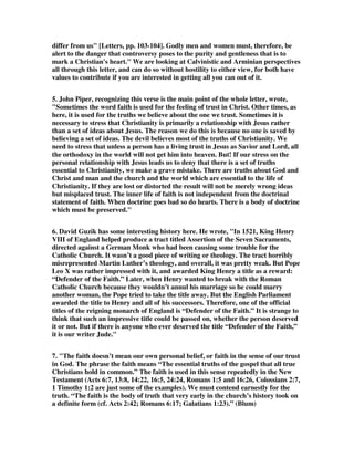 differ from us" [Letters, pp. 103-104]. Godly men and women must, therefore, be 
alert to the danger that controversy poses to the purity and gentleness that is to 
mark a Christian's heart." We are looking at Calvinistic and Arminian perspectives 
all through this letter, and can do so without hostility to either view, for both have 
values to contribute if you are interested in getting all you can out of it. 
5. John Piper, recognizing this verse is the main point of the whole letter, wrote, 
"Sometimes the word faith is used for the feeling of trust in Christ. Other times, as 
here, it is used for the truths we believe about the one we trust. Sometimes it is 
necessary to stress that Christianity is primarily a relationship with Jesus rather 
than a set of ideas about Jesus. The reason we do this is because no one is saved by 
believing a set of ideas. The devil believes most of the truths of Christianity. We 
need to stress that unless a person has a living trust in Jesus as Savior and Lord, all 
the orthodoxy in the world will not get him into heaven. But! If our stress on the 
personal relationship with Jesus leads us to deny that there is a set of truths 
essential to Christianity, we make a grave mistake. There are truths about God and 
Christ and man and the church and the world which are essential to the life of 
Christianity. If they are lost or distorted the result will not be merely wrong ideas 
but misplaced trust. The inner life of faith is not independent from the doctrinal 
statement of faith. When doctrine goes bad so do hearts. There is a body of doctrine 
which must be preserved." 
6. David Guzik has some interesting history here. He wrote, "In 1521, King Henry 
VIII of England helped produce a tract titled Assertion of the Seven Sacraments, 
directed against a German Monk who had been causing some trouble for the 
Catholic Church. It wasn’t a good piece of writing or theology. The tract horribly 
misrepresented Martin Luther’s theology, and overall, it was pretty weak. But Pope 
Leo X was rather impressed with it, and awarded King Henry a title as a reward: 
“Defender of the Faith.” Later, when Henry wanted to break with the Roman 
Catholic Church because they wouldn’t annul his marriage so he could marry 
another woman, the Pope tried to take the title away. But the English Parliament 
awarded the title to Henry and all of his successors. Therefore, one of the official 
titles of the reigning monarch of England is “Defender of the Faith.” It is strange to 
think that such an impressive title could be passed on, whether the person deserved 
it or not. But if there is anyone who ever deserved the title “Defender of the Faith,” 
it is our writer Jude." 
7. "The faith doesn’t mean our own personal belief, or faith in the sense of our trust 
in God. The phrase the faith means “The essential truths of the gospel that all true 
Christians hold in common.” The faith is used in this sense repeatedly in the New 
Testament (Acts 6:7, 13:8, 14:22, 16:5, 24:24, Romans 1:5 and 16:26, Colossians 2:7, 
1 Timothy 1:2 are just some of the examples). We must contend earnestly for the 
truth. “The faith is the body of truth that very early in the church’s history took on 
a definite form (cf. Acts 2:42; Romans 6:17; Galatians 1:23).” (Blum) 
 