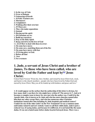1. In the way of Cain 
2. Error of Balaam 
3. Gainsaying of Korah 
v. 16 False Teachers are: 
1. Murmurers 
2. Complainers 
3. Walking after their own lust 
v. 19 These are: 
1. They who make separations 
2. Sensual 
3. Having not the spirit 
v. 20 Christians are to: 
1. Build up yourselves 
2. Pray in the Holy Spirit 
3. Keep yourselves in the love of God 
vv. 22-23 How to deal with those in error: 
1. On some have mercy 
2. On some save, snatching them out of the fire 
3. On some have mercy with fear 
v. 25 Giving glory to God: 
1. Before all time 
2 . Now 
3. For evermore 
1. Jude, a servant of Jesus Christ and a brother of 
James, To those who have been called, who are 
loved by God the Father and kept by[a] Jesus 
Christ: 
Cotton Patch Version "From Joe, Jim s brother, and owned by Jesus Christ lock, stock, 
and barrel; to the church members—people who have been loved by Father-God and 
nursed by Jesus Christ. May you all be loaded up with kindness and peace and love." 
1. It would appear on the surface that the authorship of this letter is obvious, for 
how many Jude’s can there be who might have written it? The answer is 7. And so it 
becomes a complex issue to know for sure just who the author was. Could it be the 
Apostle Jude, who is known as St. Jude and who has more churches named after 
him than any other except Mary, and who has numerous other Christian 
institutions named after him including St. Jude hospitals and medical centers? 
Could it be one of the other Jude’s in the New Testament? It was a common name 
until Judas ruined it and now nobody wants to call their child Judas. Jude is just a 
reduced way of saying Judas, and because it is different, it is not hated like the name 
Judas. It was not a hated name before Judas Iscariot betrayed Jesus. There was a 
 