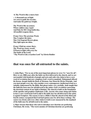 8. Thy Word is like a starry host 
-- A thousand rays of light 
Are seen to guide the traveler, 
And make his pathways bright. 
Thy Word is like an armory 
Where soldiers may repair 
And find, for life's long battle-day, 
All needful weapons there. 
O may I love Thy precious Word, 
May I explore the mine; 
May I its fragrant flowers glean, 
May light upon me shine. 
O may I find my armor there, 
Thy Word my trusty sword! 
I'll learn to fight with every foe 
The battle of the Lord! 
"Thy Word is Like a Garden Lord" by Edwin Hodder 
that was once for all entrusted to the saints. 
1. John Piper, "For us one of the most important phrase in verse 3 is "once for all". 
Here we are 2000 years after the faith was first delivered to the church, and we are 
surrounded with hundreds of people and sects and cults who claim to have a new 
word of revelation that now completes God's word to mankind. Mohammed offered 
his Koran. Joseph Smith his Book of Mormon. Sun Moon his Divine Principle. And 
you meet people every day who consider every contemporary intellectual trend as a 
suitable replacement for the Bible. But please notice very carefully. Jude taught that 
the faith has been once for all delivered to the saints. God's revelation concerning 
the doctrinal content of our faith is finished. The church is built on the foundation 
of the apostles and prophets (Ephesians 2:20). Anyone who comes along and claims 
to have a new word from God to add to the faith once for all delivered to the saints 
is against Scripture. The reason we have a Bible is that the church of the third and 
fourth century recognized that God had spoken once for all in these writings. The 
canon was closed, and every other claim to truth is now measured by the standard 
of the faith once for all delivered to the saints. 
2. Piper stresses that those who seek to introduce new doctrine are professing 
Christians. He wrote, "The worst enemies of Christian doctrine are professing 
 