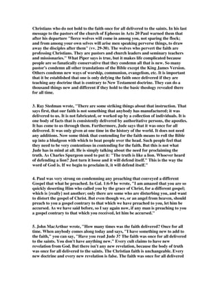 Christians who do not hold to the faith once for all delivered to the saints. In his last 
message to the pastors of the church of Ephesus in Acts 20 Paul warned them that 
after his departure "fierce wolves will come in among you, not sparing the flock; 
and from among your own selves will arise men speaking perverse things, to draw 
away the disciples after them" (vv. 29-30). The wolves who pervert the faith are 
professing Christians. They are pastors and church leaders and seminary teachers 
and missionaries." What Piper says is true, but it makes life complicated because 
people are so fanatically conservative that they condemn all that is new. So many 
pastor's condemn all other translations of the Bible except the King James Version. 
Others condemn new ways of worship, communion, evangelism, etc. It is important 
that it be established that one is only defying the faith once delivered if they are 
teaching any doctrine that is contrary to New Testament doctrine. They can do a 
thousand things new and different if they hold to the basic theology revealed there 
for all time. 
3. Ray Stedman wrote, "There are some striking things about that instruction. That 
says first, that our faith is not something that anybody has manufactured; it was 
delivered to us. It is not fabricated, or worked up by a collection of individuals. It is 
one body of facts that is consistently delivered by authoritative persons, the apostles. 
It has come to us through them. Furthermore, Jude says that it was once for all 
delivered. It was only given at one time in the history of the world. It does not need 
any additions. Now some think that contending for the faith means to roll the Bible 
up into a bludgeon with which to beat people over the head. Such people feel that 
they need to be very contentious in contending for the faith. But this is not what 
Jude has in mind at all. He is simply talking about the need for proclaiming the 
truth. As Charles Spurgeon used to put it: "The truth is like a lion. Whoever heard 
of defending a lion? Just turn it loose and it will defend itself." This is the way the 
word of God is. If we begin to proclaim it, it will defend itself." 
4. Paul was very strong on condemning any preaching that conveyed a different 
Gospel that what he preached. In Gal. 1:6-9 he wrote, "I am amazed that you are so 
quickly deserting Him who called you by the grace of Christ, for a different gospel; 
which is {really} not another; only there are some who are disturbing you, and want 
to distort the gospel of Christ. But even though we, or an angel from heaven, should 
preach to you a gospel contrary to that which we have preached to you, let him be 
accursed. As we have said before, so I say again now, if any man is preaching to you 
a gospel contrary to that which you received, let him be accursed." 
5. John MacArthur wrote, "How many times was the faith delivered? Once for all 
time. When anybody comes along today and says, "I have something new to add to 
the faith," you can say, "Have you read Jude 3? The faith was once for all delivered 
to the saints. You don't have anything new." Every cult claims to have new 
revelation from God. But there isn't any new revelation, because the body of truth 
was once for all delivered to the saints. The Christian faith is unchangeable. Every 
new doctrine and every new revelation is false. The faith was once for all delivered 
 