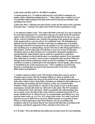 to the saints, and that settles it-- the Bible is complete. 
(1) Deuteronomy 4:2--"Ye shall not add unto the word which I command you, 
neither shall ye diminish anything from it...." That's fairly clear, wouldn't you say? 
You shouldn't add anything to the delivered word of God and you shouldn't take 
anything away from it. 
(2)Proverbs 30:6--"Add thou not unto [God's] words, lest He reprove thee, and thou 
be found a liar." Anybody who adds to the Word of God is unmasked as a liar. 
6. An unknown author wrote, "Now notice that little word once. It’s easy to miss but 
it is extremely important. It’s a word that crops up a few times in the NT and often 
relates to the work of Jesus. So Peter says that Christ died once for all. It was a one 
off act. And it is a finished work. And here the passing of the gospel to the saints is 
of the gospel truth is a once for all act. It is a finished work. The defending isn’t 
finished, but the entrusting is. In other words there is nothing more to be added. 
That gospel truth that was passed on by the apostles is set. We cannot change it or 
take anything away or add anything. Anyone who tries to alter that gospel truth is a 
false teacher. And it is that body of truth that we now have in the NT that these 
Christians and us as their forebears are to contend for and guard. Imagine for a 
moment that the Angel Gabriel came to earth for a special news conference. 
Wembley stadium was hired and the place was absolutely packed. Every journalist 
that could make it was there. And everyone is asking the same question. What new 
message from God has Gabriel got. Surely it must be something very important. 
And there is a hush as Gabriel gets to the microphone. And he speaks, and everyone 
is astonished by his words, because he says: "I have nothing to say from God. 
Because everything that you need to hear has been said. It’s in God’s word the 
Bible. Read it and defend it." 
7. Another unknown author wrote,"The modern notion that a person can be a 
Christian and yet deny what the Scripture affirms or refuse to submit to the 
teaching which Scripture lays down as the truth of God, would be preposterous to 
Jude and to all the writers of the Bible. Christians are defined by their adherence to 
the doctrines, the teaching, the facts of history as they are set forth in Holy 
Scripture. What a person believes, what he or she accepts as true is of the utmost 
consequence. Second, this truth was 'delivered' to the saints. The NIV translators 
have rendered the word 'entrusted', which is acceptable, but which perhaps does 
not so clearly convey the idea of this word, which is a technical term in the NT. It 
means 'handed down' or 'delivered over' in an authoritative and official way. You 
meet the same word, e.g., in 1 Cor. 15:3, where Paul writes: 'For what I received I 
passed on to you or delivered to you in my official capacity as an apostle of Jesus 
Christ as of first importance, that Christ died for our sins according to the 
Scriptures, that he was buried, that he was raised on the third day according to the 
Scriptures, and that he appeared to Peter, and then to the twelve, etc." 
8. F. B. Hole, "First, the faith has been delivered, not discovered. It is not something 
 
