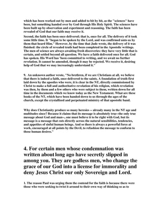 which has been worked out by men and added to bit by bit, as the "sciences" have 
been, but something handed over by God through His Holy Spirit. The sciences have 
been built up by observation and experiment and reasoning. The faith has been 
revealed of God that our faith may receive it. 
Second, the faith has been once delivered; that is, once for all. The delivery of it took 
some little time. It "began to be spoken by the Lord, and was confirmed unto us by 
them that heard Him." However, by the time that Jude wrote, the delivery of it was 
finished: the circle of revealed truth had been completed in the Apostolic writings. 
The men of science are always awaiting fresh discoveries: they have very little that is 
certain, and settled beyond all question. We have a faith delivered once for all. God 
has spoken. His Word has 'been committed to writing, and we await no further 
revelation. It cannot be amended, though it may be rejected. We receive it, desiring 
help of God that we may increasingly understand it." 
9. An unknown author wrote, "No brethren, if we are Christians at all, we believe 
that there is indeed a faith, once delivered to the saints. A foundation of truth first 
laid down by the apostles who were, it is clear in the NT, directly commissioned by 
Christ to make a full and authoritative revelation of his religion, which revelation 
was then, by them and a few others who were subject to them, written down for all 
time in the documents which we know today as the New Testament. What are these 
books of the NT, which have been handed down to us through the ages of the 
church, except the crystallized and perpetuated ministry of that apostolic band. 
Why does Christianity produce so many heresies -- already many in the NT age and 
multitudes since? Because it claims that its message is absolutely true--the only true 
message about God and man--, one must believe it to be right with God, but its 
message is a message that cuts directly across the natural sensibilities, tendencies, 
and appetites of sinful human beings. And so there is always a powerful force at 
work, encouraged at all points by the Devil, to refashion the message to conform to 
those human desires." 
4. For certain men whose condemnation was 
written about long ago have secretly slipped in 
among you. They are godless men, who change the 
grace of our God into a license for immorality and 
deny Jesus Christ our only Sovereign and Lord. 
1. The reason Paul was urging them the contend for the faith is because there were 
those who were seeking to twist it around to their own way of thinking so as to 
 
