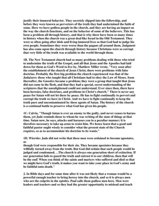 justify their immoral behavior. They secretely slipped into the fellowship, and 
before they were known as pervertors of the truth they had undermined the faith of 
some. Here we have godless people in the church, and they are having an impact on 
the way the church functions, and on the behavior of some of the believers. This has 
been a problem all through history, and that is why there have been so many times 
in history when the church was a great deal like Israel in the Old Testament. They 
were so often going after idols and living immoral lives so that God had to judge his 
own people. Sometimes they were worse than the pagans all around them. Judgment 
has also come upon the church through history because Christians were so corrupt 
that very little of the truth was available to the world through them. 
1B. The New Testament church had so many problems dealing with those who tried 
to undermine the truth of the Gospel, and all that Jesus and the Apostles had laid 
down for them as God's Word to live by. Matthew Miller wrote, "Very soon after 
the establishment of the church of Jesus Christ, there were problems with false 
doctrine. Probably the first big problem the church experienced was that of the 
Judaizers: those who taught that all Christians had to obey the Law of Moses. Soon 
thereafter, the Gnostics became a problem; they were a group that taught that Jesus 
did not come in the flesh, and that they had a special, secret understanding of the 
scriptures that the unenlightened could not understand. Ever since then, there have 
been heresies, false doctrines, and problems in Christ's church." There is never any 
peace for Satan will not let there by peace. He has to fight continually to pervert and 
corrupt the truth we have in Christ. And we have to fight continually to keep the 
truth pure and uncontaminated by these agents of Satan. The history of the church 
is a continual battle to preserve what God has given his people. 
1C. Calvin, "Though Satan is ever an enemy to the godly, and never ceases to harass 
them, yet Jude reminds those to whom he was writing of the state of things at that 
time. Satan now, he says, attacks and harasses you in a peculiar manner; it is 
therefore necessary to take up arms to resist him. We hence learn that a good and 
faithful pastor ought wisely to consider what the present state of the Church 
requires, so as to accommodate his doctrine to its wants." 
1D. Wiersbe: Jude did not write that these men were ordained to become apostates, 
as 
though God were responsible for their sin. They became apostates because they 
willfully turned away from the truth. But God did ordain that such people would be 
judged and condemned. . .The church is always one generation short of extinction. If 
our generation fails to guard the truth and entrust it to our children, then that will 
be the end! When you think of the saints and martyrs who suffered and died so that 
we might have God’s truth, it makes you want to take your place in God’s army and 
be faithful unto death." 
2. In Bible days and for some time after it was not likely that a woman would be a 
powerful enough teacher to bring heresy into the church, and so it is always men 
who are the culprits in the epistles. Paul calls them godless men here. Men were 
leaders and teachers and so they had the greater opportunity to mislead and teach 
 