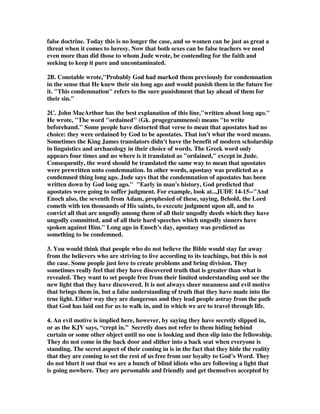 false doctrine. Today this is no longer the case, and so women can be just as great a 
threat when it comes to heresy. Now that both sexes can be false teachers we need 
even more than did those to whom Jude wrote, be contending for the faith and 
seeking to keep it pure and uncontaminated. 
2B. Constable wrote,"Probably God had marked them previously for condemnation 
in the sense that He knew their sin long ago and would punish them in the future for 
it. "This condemnation" refers to the sure punishment that lay ahead of them for 
their sin." 
2C. John MacArthur has the best explanation of this line,"written about long ago." 
He wrote, "The word "ordained" (Gk. progegrammenoi) means "to write 
beforehand." Some people have distorted that verse to mean that apostates had no 
choice: they were ordained by God to be apostates. That isn't what the word means. 
Sometimes the King James translators didn't have the benefit of modern scholarship 
in linguistics and archaeology in their choice of words. The Greek word only 
appears four times and no where is it translated as "ordained," except in Jude. 
Consequently, the word should be translated the same way to mean that apostates 
were prewritten unto condemnation. In other words, apostasy was predicted as a 
condemned thing long ago. Jude says that the condemnation of apostates has been 
written down by God long ago." "Early in man's history, God predicted that 
apostates were going to suffer judgment. For example, look at...JUDE 14-15--"And 
Enoch also, the seventh from Adam, prophesied of these, saying, Behold, the Lord 
cometh with ten thousands of His saints, to execute judgment upon all, and to 
convict all that are ungodly among them of all their ungodly deeds which they have 
ungodly committed, and of all their hard speeches which ungodly sinners have 
spoken against Him." Long ago in Enoch's day, apostasy was predicted as 
something to be condemned. 
3. You would think that people who do not believe the Bible would stay far away 
from the believers who are striving to live according to its teachings, but this is not 
the case. Some people just love to create problems and bring division. They 
sometimes really feel that they have discovered truth that is greater than what is 
revealed. They want to set people free from their limited understanding and see the 
new light that they have discovered. It is not always sheer meanness and evil motive 
that brings them in, but a false understanding of truth that they have made into the 
true light. Either way they are dangerous and they lead people astray from the path 
that God has laid out for us to walk in, and in which we are to travel through life. 
4. An evil motive is implied here, however, by saying they have secretly slipped in, 
or as the KJV says, “crept in.” Secretly does not refer to them hiding behind 
curtain or some other object until no one is looking and then slip into the fellowship. 
They do not come in the back door and slither into a back seat when everyone is 
standing. The secret aspect of their coming in is in the fact that they hide the reality 
that they are coming to set the rest of us free from our loyalty to God’s Word. They 
do not blurt it out that we are a bunch of blind idiots who are following a light that 
is going nowhere. They are personable and friendly and get themselves accepted by 
 