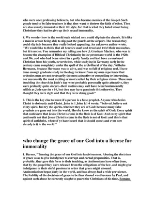 who were once professing believers, but who became enemies of the Gospel. Such 
people tend to be false teachers in that they want to destroy the faith of other. They 
are also usually immoral in their life style, for that is what they hated about being 
Christians-they had to give up their sexual immorality. 
8. We wonder how in the world such wicked men could slip into the church. It is like 
a man in armor being able to slip past the guards at the airport. The reason they 
could slip in is because they really looked appealing. An unknown author wrote, 
"We would like to think that all heretics snarl and drool and twirl their mustaches, 
but it is not so. You remember my telling you how J. Gresham Machen, who was to 
become the champion of Biblical Christianity in the protestant world in the 1920s 
and 30s, and who had been raised in a godly family and had been a convinced 
Christian from his youth, nevertheless, while studying in Germany early in the 
century came completely under the spell of the arch-liberal of the day, Wilhelm 
Hermann, because Hermann was so alive, and was so full of religious zeal. I have 
done enough graduate study in theology to know from my own experience that 
orthodox men are not necessarily the most attractive or compelling or interesting, 
nor necessarily the most exciting or most excited by their religious vision. These men 
troubling the church in Jude's day were probably personally quite attractive, they 
were probably quite sincere--their motives may well have been fundamentally 
selfish as Jude says in v 16, but they may have genuinely felt otherwise. They 
thought they were right and that they were doing good." 
9. This is the key clue to know if a person is a false prophet. Anyone who denies 
Christ is obviously anti-Christ. John in 1 John 1:1-4 wrote; "beloved, believe not 
every spirit, but try the spirits, whether they are of God: because many false 
prophets are gone out into the world. Hereby know ye the spirit of God: Every spirit 
that confesseth that Jesus Christ is come in the flesh is of God: And every spirit that 
confesseth not that Jesus Christ is come in the flesh is not of God: and this is that 
spirit of antichrist, whereof ye have heard that it should come; and even now 
already is it in the world." 
who change the grace of our God into a license for 
immorality 
1. Barnes, "Turning the grace of our God into lasciviousness. Abusing the doctrines 
of grace so as to give indulgence to corrupt and carnal propensities. That is, 
probably, they gave this form to their teaching, as Antinomians have often done, 
that by the gospel they were released from the obligations of the law, and might give 
indulgence to their sinful passions in order that grace might abound. 
Antinomianism began early in the world, and has always had a wide prevalence. 
The liability of the doctrines of grace to be thus abused was foreseen by Paul, and 
against such abuse he earnestly sought to guard the Christians of his time, Romans 
 