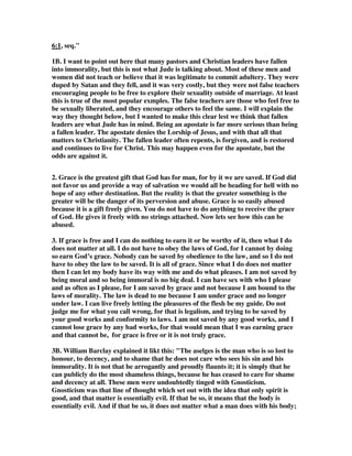 6:1, seq." 
1B. I want to point out here that many pastors and Christian leaders have fallen 
into immorality, but this is not what Jude is talking about. Most of these men and 
women did not teach or believe that it was legitimate to commit adultery. They were 
duped by Satan and they fell, and it was very costly, but they were not false teachers 
encouraging people to be free to explore their sexuality outside of marriage. At least 
this is true of the most popular exmples. The false teachers are those who feel free to 
be sexually liberated, and they encourage others to feel the same. I will explain the 
way they thought below, but I wanted to make this clear lest we think that fallen 
leaders are what Jude has in mind. Being an apostate is far more serious than being 
a fallen leader. The apostate denies the Lorship of Jesus, and with that all that 
matters to Christianity. The fallen leader often repents, is forgiven, and is restored 
and continues to live for Christ. This may happen even for the apostate, but the 
odds are against it. 
2. Grace is the greatest gift that God has for man, for by it we are saved. If God did 
not favor us and provide a way of salvation we would all be heading for hell with no 
hope of any other destination. But the reality is that the greater something is the 
greater will be the danger of its perversion and abuse. Grace is so easily abused 
because it is a gift freely given. You do not have to do anything to receive the grace 
of God. He gives it freely with no strings attached. Now lets see how this can be 
abused. 
3. If grace is free and I can do nothing to earn it or be worthy of it, then what I do 
does not matter at all. I do not have to obey the laws of God, for I cannot by doing 
so earn God’s grace. Nobody can be saved by obedience to the law, and so I do not 
have to obey the law to be saved. It is all of grace. Since what I do does not matter 
then I can let my body have its way with me and do what pleases. I am not saved by 
being moral and so being immoral is no big deal. I can have sex with who I please 
and as often as I please, for I am saved by grace and not because I am bound to the 
laws of morality. The law is dead to me because I am under grace and no longer 
under law. I can live freely letting the pleasures of the flesh be my guide. Do not 
judge me for what you call wrong, for that is legalism, and trying to be saved by 
your good works and conformity to laws. I am not saved by any good works, and I 
cannot lose grace by any bad works, for that would mean that I was earning grace 
and that cannot be, for grace is free or it is not truly grace. 
3B. William Barclay explained it likt this: "The aselges is the man who is so lost to 
honour, to decency, and to shame that he does not care who sees his sin and his 
immorality. It is not that he arrogantly and proudly flaunts it; it is simply that he 
can publicly do the most shameless things, because he has ceased to care for shame 
and decency at all. These men were undoubtedly tinged with Gnosticism. 
Gnosticism was that line of thought which set out with the idea that only spirit is 
good, and that matter is essentially evil. If that be so, it means that the body is 
essentially evil. And if that be so, it does not matter what a man does with his body; 
 