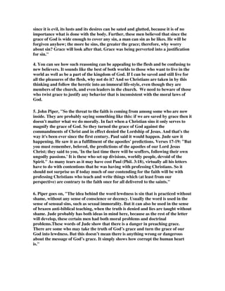 since it is evil, its lusts and its desires can be sated and glutted, because it is of no 
importance what is done with the body. Further, these men believed that since the 
grace of God is wide enough to cover any sin, a man can sin as he likes. He will be 
forgiven anyhow; the more he sins, the greater the grace; therefore, why worry 
about sin? Grace will look after that. Grace was being perverted into a justification 
for sin." 
4. You can see how such reasoning can be appealing to the flesh and be confusing to 
new believers. It sounds like the best of both worlds to those who want to live in the 
world as well as be a part of the kingdom of God. If I can be saved and still live for 
all the pleasures of the flesh, why not do it? And so Christians are taken in by this 
thinking and follow the heretic into an immoral life-style, even though they are 
members of the church, and even leaders in the church. We need to beware of those 
who twist grace to justify any behavior that is inconsistent with the moral laws of 
God. 
5. John Piper, "So the threat to the faith is coming from among some who are now 
inside. They are probably saying something like this: if we are saved by grace then it 
doesn't matter what we do morally. In fact when a Christian sins it only serves to 
magnify the grace of God. So they turned the grace of God against the 
commandments of Christ and in effect denied the Lordship of Jesus. And that's the 
way it's been ever since the first century. Paul said it would happen. Jude saw it 
happening. He saw it as a fulfillment of the apostles' predictions. Verses 17-19: "But 
you must remember, beloved, the predictions of the apostles of our Lord Jesus 
Christ; they said to you, 'In the last time there will be scoffers, following their own 
ungodly passions.' It is these who set up divisions, worldly people, devoid of the 
Spirit." As many tears as it may have cost Paul (Phil. 3:18), virtually all his letters 
have to do with contentions that he was having with professing Christians. So it 
should not surprise us if today much of our contending for the faith will be with 
professing Christians who teach and write things which (at least from our 
perspective) are contrary to the faith once for all delivered to the saints." 
6. Piper goes on, "The idea behind the word lewdness is sin that is practiced without 
shame, without any sense of conscience or decency. Usually the word is used in the 
sense of sensual sins, such as sexual immorality. But it can also be used in the sense 
of brazen anti-biblical teaching, when the truth is denied and lies are taught without 
shame. Jude probably has both ideas in mind here, because as the rest of the letter 
will develop, these certain men had both moral problems and doctrinal 
problems.These words of Jude show that there is a danger in preaching grace. 
There are some who may take the truth of God’s grace and turn the grace of our 
God into lewdness. But this doesn’t mean there is anything wrong or dangerous 
about the message of God’s grace. It simply shows how corrupt the human heart 
is." 
 