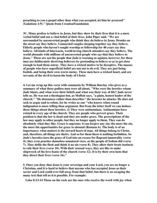 preaching to you a gospel other than what you accepted, let him be accursed" 
(Galations 1:9)." Quote from CreationFoundation 
3C. Many profess to believe in Jesus, but they show by their lives that it is a mere 
verbal belief and not a vital belief of their lives. John Piper said, "We are 
surrounded by unconverted people who think they do believe in Jesus. Drunks on 
the street say they believe. Unmarried couples sleeping together say they believe. 
Elderly people who haven't sought worship or fellowship for 40 years say they 
believe. All kinds of lukewarm, world-loving church attenders say they believe. The 
world abounds with millions of unconverted people who say that they believe in 
Jesus." These are not the people that Jude is warning us against, however, for these 
men are deliberately deceiving believers by pretending to believe so as to get close 
enough to lead them astray. They have a wicked motive to be deceptive. The masses 
of people who have superficial belief are not out to do evil. They are just being 
foolish, and being their own worst enemy. These men have a wicked heart, and are 
servants of the devil to harm the body of Christ. 
4. Let me wrap up this verse with comments by William Barclay who gives us a 
summary of what these godless men were all about. "Who were the heretics whom 
Jude blasts, and what were their beliefs and what was their way of life? Jude never 
tells us. He was not a theologian but, as Moffatt says, "a plain, honest leader of the 
church." "He denounces rather than describes" the heresies he attacks. He does not 
seek to argue and to refute, for he writes as one "who knows when round 
indignation is more telling than argument. But from the letter itself we can deduce 
three things about these heretics. (i) They were antinomians. Antinomians have 
existed in every age of the church. They are people who pervert grace. Their 
position is that the law is dead and they are under grace. The prescriptions of the 
law may apply to other people, but they no longer apply to them. They can do 
absolutely what they like. Grace is supreme; it can forgive any sin; the more the sin, 
the more the opportunities for grace to abound (Romans 6). The body is of no 
importance; what matters is the inward heart of man. All things belong to Christ, 
and, therefore, all things are theirs. And so for them there is nothing forbidden. So 
Jude's heretics turn the grace of God into an excuse for flagrant immorality (verse 
4); they even practise shameless unnatural vices, as the people of Sodom did (verse 
7). They defile the flesh and think it no sin (verse 8). They allow their brute instincts 
to rule their lives (verse 10). With their sensual ways, they are like to make 
shipwreck of the love feasts of the church (verse 12). It is by their own lusts that 
they direct their lives (verse 16)." 
5. Once you deny that Jesus is your sovereign and your Lord, you are no longer a 
Christian, and it is hard to believe that anyone who has accepted Jesus as their 
savior and Lord could ever fall away from that belief, but there is no escaping the 
many text that tell us it is possible. For example: 
Luke 8:13-14 Those on the rock are the ones who receive the word with joy when 
 