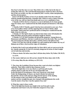 they hear it, but they have no root. They believe for a while, but in the time of 
testing they fall away. The seed that fell among thorns stands for those who hear, 
but as they go on their way they are choked by life’s worries, riches and pleasures, 
and they do not mature. 
James 5:19-20 My brothers, if one of you should wander from the truth and 
someone should bring him back, remember this: Whoever turns a sinner from the 
error of his way will save him from death and cover over a multitude of sins. 
1 Timothy 6:10 For the love of money is a root of all kinds of evil. Some people, 
eager for money, have wandered from the faith and pierced themselves with many 
griefs. 
1 Timothy 6:20-21 Timothy, guard what has been entrusted to your care. Turn 
away from godless chatter and the opposing ideas of what is falsely called 
knowledge, which some have professed and in so doing have wandered from the 
faith. Grace be with you. 
1 Timothy 4:1 The Spirit clearly says that in later times some will abandon the 
faith and follow deceiving spirits and things taught by demons. 
2 Timothy 2:17-18 Their teaching will spread like gangrene. Among them are 
Hymenaeus and Philetus, who have wandered away from the truth. They say that 
the resurrection has already taken place, and they destroy the faith of some. 
2 Peter 2:15 They have left the straight way and wandered off to follow the way of 
Balaam son of Beor, who loved the wages of wickedness. 
6. Denial of the Lord is not unforgivable, for Peter did it, and yet went on to be the 
key Apostle among the 12, but it is extremely dangerous in terms of what it might 
cost in both time and eternity. 
1. Whoever denies Me before men, him I will also deny before My Father (Mt 10:33; 
Lu 12:9). 
2. The rooster shall not crow till you have denied Me three times (Joh 13:38). 
3. If we deny Him, He also will deny us (2Ti 2:12). 
7. They deny the Lordship of Jesus because they want to be their own highest 
authority. Their bible would be these famoous words- 
"Out of the night that covers me, black as a pit from pole to pole, 
I thank whatever gods may be for my unconquerable soul. 
In the fell clutch of circumstance, I have not winced nor cried aloud. 
Under the bludgeonings of chance, my head is bloody but unbowed. 
Beyond this veil of wrath and tears clings but the harrow of the shading. 
Yet the menace of the years finds in self I meet unafraid; 
matters not how straight the gate, how charged with punishments the scroll. 
I am the master of my fate. I am the captain of my soul." 
8. What they reject is these words- 
"Out of the light that dazzles me, bright is the sun from pole to pole. 
I thank the God I know to be, for Christ the conqueror of my soul. 
 