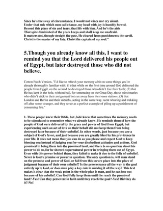 Since he’s the sway of circumstance, I would not wince nor cry aloud. 
Under that rule which men call chance, my head with joy is humbly bowed. 
Beyond this place of sin and tears, that life with him. And he’s the aide 
That spite diminished of the years keeps and shall keep me unafraid. 
It matters not, though straight the gate, He cleared from punishments the scroll. 
Christ is the master of my fate. Christ the captain of my soul." 
5.Though you already know all this, I want to 
remind you that the Lord delivered his people out 
of Egypt, but later destroyed those who did not 
believe. 
Cotton Patch Version, "I’d like to refresh your memory a bit on some things you’re 
already thoroughly familiar with: (1) that while on the first time around God delivered the 
people from Egypt, on the second he destroyed those who didn’t live their faith; (2) that 
He has kept in the hole, without bail, for sentencing on the Great Day, those missionaries 
who didn’t stick to their assignment but ran away from their own stations; (3) that 
London and Berlin and their suburbs, acting in the same way, went whoring and trekking 
off after some stranger, and they serve as a perfect example of piling up a punishment of 
consuming fire." 
1. These people knew their Bible, but Jude knew that sometimes the memory needs 
to be stimulated to remember what we already know. He reminds them of how the 
people of God were delivered by the grace and power of God from Egypt, but 
experiencing such an act of love on their behalf did not keep them from being 
destroyed later because of their unbelief. In other words, just because you are a 
subject of God's favor, and just because you are greatly blest by his providence in 
your life, it does not mean that you can do as you please and expect God to keep 
blessing you instead of judging you for your disobedient attitudes and actions. God 
promised to bring them into the promised land, and there is no question about his 
power to do so, for he showed supernatural power in bringing them out of Egypt. 
Even with this power behind them, they failed to make it due to the folly of unbelief. 
Never is God's promise or power in question. The only question is, will man stand 
on the promise and power of God, or fall from this secure place into the place of 
judgment because of their own unbelief? Is the perseverance all the way to the goal 
entirely up to God, or does man play a key role in making it all the way? This text 
makes it clear that the weak point in the whole plan is man, and he can lose out 
because of his unbelief. Can God fully keep them until the reach the promised 
land?-Yes! Can they persevere in faith until they reach the goal?-Yes! Did they do 
it?-No! 
 