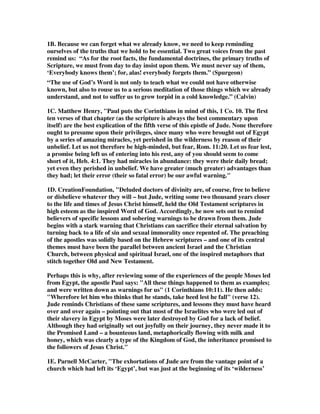 1B. Because we can forget what we already know, we need to keep reminding 
ourselves of the truths that we hold to be essential. Two great voices from the past 
remind us: “As for the root facts, the fundamental doctrines, the primary truths of 
Scripture, we must from day to day insist upon them. We must never say of them, 
‘Everybody knows them’; for, alas! everybody forgets them.” (Spurgeon) 
“The use of God’s Word is not only to teach what we could not have otherwise 
known, but also to rouse us to a serious meditation of those things which we already 
understand, and not to suffer us to grow torpid in a cold knowledge.” (Calvin) 
1C. Matthew Henry, "Paul puts the Corinthians in mind of this, 1 Co. 10. The first 
ten verses of that chapter (as the scripture is always the best commentary upon 
itself) are the best explication of the fifth verse of this epistle of Jude. None therefore 
ought to presume upon their privileges, since many who were brought out of Egypt 
by a series of amazing miracles, yet perished in the wilderness by reason of their 
unbelief. Let us not therefore be high-minded, but fear, Rom. 11:20. Let us fear lest, 
a promise being left us of entering into his rest, any of you should seem to come 
short of it, Heb. 4:1. They had miracles in abundance: they were their daily bread; 
yet even they perished in unbelief. We have greater (much greater) advantages than 
they had; let their error (their so fatal error) be our awful warning." 
1D. CreationFoundation, "Deluded doctors of divinity are, of course, free to believe 
or disbelieve whatever they will – but Jude, writing some two thousand years closer 
to the life and times of Jesus Christ himself, held the Old Testament scriptures in 
high esteem as the inspired Word of God. Accordingly, he now sets out to remind 
believers of specific lessons and sobering warnings to be drawn from them. Jude 
begins with a stark warning that Christians can sacrifice their eternal salvation by 
turning back to a life of sin and sexual immorality once repented of. The preaching 
of the apostles was solidly based on the Hebrew scriptures – and one of its central 
themes must have been the parallel between ancient Israel and the Christian 
Church, between physical and spiritual Israel, one of the inspired metaphors that 
stitch together Old and New Testament. 
Perhaps this is why, after reviewing some of the experiences of the people Moses led 
from Egypt, the apostle Paul says: "All these things happened to them as examples; 
and were written down as warnings for us" (1 Corinthians 10:11). He then adds: 
"Wherefore let him who thinks that he stands, take heed lest he fall" (verse 12). 
Jude reminds Christians of these same scriptures, and lessons they must have heard 
over and over again – pointing out that most of the Israelites who were led out of 
their slavery in Egypt by Moses were later destroyed by God for a lack of belief. 
Although they had originally set out joyfully on their journey, they never made it to 
the Promised Land – a bounteous land, metaphorically flowing with milk and 
honey, which was clearly a type of the Kingdom of God, the inheritance promised to 
the followers of Jesus Christ." 
1E. Parnell McCarter, "The exhortations of Jude are from the vantage point of a 
church which had left its ‘Egypt’, but was just at the beginning of its ‘wilderness’ 
 
