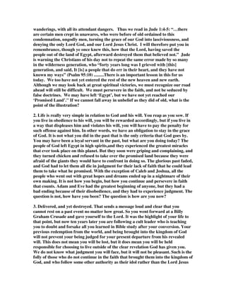 wanderings, with all its attendant dangers. Thus we read in Jude 1:4-5: “…there 
are certain men crept in unawares, who were before of old ordained to this 
condemnation, ungodly men, turning the grace of our God into lasciviousness, and 
denying the only Lord God, and our Lord Jesus Christ. I will therefore put you in 
remembrance, though ye once knew this, how that the Lord, having saved the 
people out of the land of Egypt, afterward destroyed them that believed not.” Jude 
is warning the Christians of his day not to repeat the same error made by so many 
in the wilderness generation, who “forty years long was I grieved with [this] 
generation, and said, It [is] a people that do err in their heart, and they have not 
known my ways” (Psalm 95:10) .........There is an important lesson in this for us 
today. We too have not yet entered the rest of the new heaven and new earth. 
Although we may look back at great spiritual victories, we must recognize our road 
ahead will still be difficult. We must persevere in the faith, and not be seduced by 
false doctrines. We may have left ‘Egypt’, but we have not yet reached our 
‘Promised Land’." If we cannot fall away in unbelief as they did of old, what is the 
point of the illustration? 
2. Life is really very simple in relation to God and his will. You reap as you sow. If 
you live in obedience to his will, you will be rewarded accordingly, but if you live in 
a way that displeases him and violates his will, you will have to pay the penalty for 
such offense against him. In other words, we have an obligation to stay in the grace 
of God. It is not what you did in the past that is the only criteria that God goes by. 
You may have been a loyal servant in the past, but what are you doing today? The 
people of God left Egypt in high spirits,and they experienced the greatest miracles 
that ever took place on this planet. But they soon were griping and complaining, and 
they turned chicken and refused to take over the promised land because they were 
afraid of the giants they would have to confront in doing so. The glorious past faded, 
and God had to let them all die in judgment for their lack of faith that he could lead 
them to take what he promised. With the exception of Caleb and Joshua, all the 
people who went out with great hopes and dreams ended up in a nightmare of their 
own making. It is not how you begin, but how you continue and persevere in faith 
that counts. Adam and Eve had the greatest beginning of anyone, but they had a 
bad ending because of their disobedience, and they had to experience judgment. The 
question is not, how have you been? The question is how are you now? 
3. Delivered, and yet destroyed. That sends a message loud and clear that you 
cannot rest on a past event no matter how great. So you went forward at a Billy 
Graham Crusade and gave yourself to the Lord. It was the highlight of your life to 
that point, but now ten years later you are following a cult leader who is teaching 
you to doubt and forsake all you learned in Bible study after your conversion. Your 
previous redemption from the world, and being brought into the kingdom of God 
will not prevent your being judged for your present departure from his revealed 
will. This does not mean you will be lost, but it does mean you will be held 
responsible for choosing to live outside of the clear revelation God has given you. 
We do not know what judgment you will face, but it will not be pleasant. Such is the 
folly of those who do not continue in the faith that brought them into the kingdom of 
God, and who follow some other authority as their idol rather than the Lord Jesus 
 