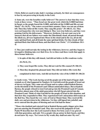 Christ. Believers need to take Jude's warnings seriously, for their are consequences 
to face by not persevering in loyalty to the Lord. 
4. Some ask, were the Israelites really believers? The answer is clear that they were. 
Look at these verses: "Thus Israel saw the great work which the LORD had done 
in Egypt; so the people feared the LORD, and believed the LORD and His servant 
Moses" (Ex 14:31). "The waters covered their enemies; There was not one of them 
left. Then they believed His words; They sang His praise" (Ps 106:11, 12). They 
were not hypocrites who were just faking it. They were true believers, and they were 
praising God for his deliverance. "Moreover, brethren, I do not want you to be 
unaware that all our fathers were under the [Shechinah] cloud, all passed through 
the [Red] sea, all were baptized into Moses in the cloud and in the sea, all ate the 
same spiritual food, and all drank the same spiritual drink. For they drank of that 
spiritual Rock that followed them, and that Rock was Christ." (1 Corinthians 10:1- 
4) 
5. They just could not take the testing in the wilderness, however, and they began to 
let negative thinking take over their lives. So we then read these words that apply to 
these former believers: 
1. In spite of this they still sinned, And did not believe in His wondrous works 
(Ps.78:32, 33). 
2. They soon forgot His works; They did not wait for His counsel (Ps 106:13). 
3. Then they despised the pleasant land; They did not believe His word, But 
complained in their tents, And did not heed the voice of the LORD (Ps 106:24- 
5 ) 
6. Guzik wrote, "The Lord, having saved the people out of the land of Egypt: Jude 
reminds us of what happened in Numbers 14. God delivered the people of Israel out 
of slavery in Egypt. They came out of Egypt and to a place called Kadesh Barnea, 
on the threshold of the Promised Land without unintended delays. But at Kadesh 
Barnea, the people refused to trust God and go into the Promised Land of Canaan. 
Therefore almost none of the adult generation who left Egypt entered into the 
Promised Land. Think of what God did for the people of Israel in this situation, and 
then how they responded to Him. They experienced God’s miraculous deliverance at 
the Red Sea. They heard the very voice of God at Mount Sinai. They received His 
daily care and provision in the wilderness. Yet they still lapsed into unbelief, and 
never entered into the place of blessing and rest God had for them." 
"Those who doubted and rejected God at Kadesh Barnea paid a bigger price than 
just not entering the Promised Land. They also received the judgment of God. 
Psalm 95 describes how the Lord reacted to them: For forty years I was grieved 
with that generation, and said, ‘It is a people who go astray in their hearts, and they 
do not know My ways. “So I swore in My wrath, they shall not enter My rest”. 
 