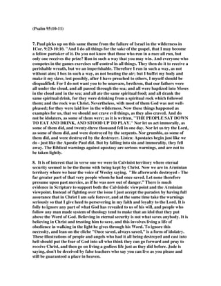(Psalm 95:10-11) 
7. Paul picks up on this same theme from the failure of Israel in the wilderness in 
1Cor. 9:23-10:10. "And I do all things for the sake of the gospel, that I may become 
a fellow partaker of it. Do you not know that those who run in a race all run, but 
only one receives the prize? Run in such a way that you may win. And everyone who 
competes in the games exercises self-control in all things. They then do it to receive a 
perishable wreath, but we an imperishable. Therefore I run in such a way, as not 
without aim; I box in such a way, as not beating the air; but I buffet my body and 
make it my slave, lest possibly, after I have preached to others, I myself should be 
disqualified. For I do not want you to be unaware, brethren, that our fathers were 
all under the cloud, and all passed through the sea; and all were baptized into Moses 
in the cloud and in the sea; and all ate the same spiritual food; and all drank the 
same spiritual drink, for they were drinking from a spiritual rock which followed 
them; and the rock was Christ. Nevertheless, with most of them God was not well-pleased; 
for they were laid low in the wilderness. Now these things happened as 
examples for us, that we should not crave evil things, as they also craved. And do 
not be idolaters, as some of them were; as it is written, "THE PEOPLE SAT DOWN 
TO EAT AND DRINK, AND STOOD UP TO PLAY." Nor let us act immorally, as 
some of them did, and twenty-three thousand fell in one day. Nor let us try the Lord, 
as some of them did, and were destroyed by the serpents. Nor grumble, as some of 
them did, and were destroyed by the destroyer. Listen: Apostates begin just like we 
do - just like the Apostle Paul did. But by falling into sin and immorality, they fell 
away. The Biblical warnings against apostasy are serious warnings, and are not to 
be taken lightly. 
8. It is of interest that in verse one we were in Calvinist territory where eternal 
security seemed to be the theme with being kept by Christ. Now we are in Arminian 
territory where we hear the voice of Wesley saying, "He afterwards destroyed - The 
far greater part of that very people whom he had once saved. Let none therefore 
presume upon past mercies, as if he was now out of danger.” There is much 
evidence in Scripture to support both the Calvinistic viewpoint and the Arminian 
viewpoint. Instead of fighting over the issue I just accept the paradox by having full 
assurance that in Christ I am safe forever, and at the same time take the warnings 
seriously so that I give heed to persevering in my faith and loyalty to the Lord. It is 
folly to ignore any part of what God has revealed to us of his will, and people who 
follow any man made system of theology tend to make that an idol that they put 
above the Word of God. Believing in eternal security is not what saves anybody. It is 
believing in Christ and trusting him to save, and this involves living a life of 
obedience in walking in the light he gives through his Word. To ignore this 
necessity, and lean on the cliche "Once saved, always saved," is a form of idolatry. 
These illustrations of people and angels who had it all being destroyed and cast into 
hell should put the fear of God into all who think they can go forward and pray to 
receive Christ, and then go on living a godless life just as they did before. Jude is 
saying, don't be deceived by false teachers who say you can live as you please and 
still be guaranteed a place in heaven. 
 
