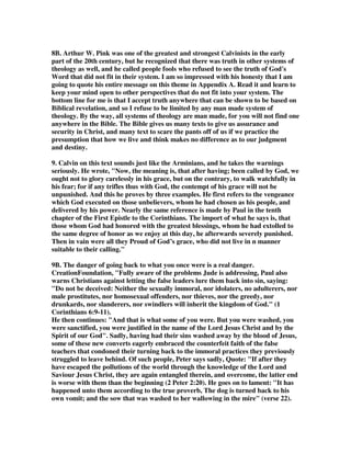 8B. Arthur W. Pink was one of the greatest and strongest Calvinists in the early 
part of the 20th century, but he recognized that there was truth in other systems of 
theology as well, and he called people fools who refused to see the truth of God's 
Word that did not fit in their system. I am so impressed with his honesty that I am 
going to quote his entire message on this theme in Appendix A. Read it and learn to 
keep your mind open to other perspectives that do not fit into your system. The 
bottom line for me is that I accept truth anywhere that can be shown to be based on 
Biblical revelation, and so I refuse to be limited by any man made system of 
theology. By the way, all systems of theology are man made, for you will not find one 
anywhere in the Bible. The Bible gives us many texts to give us assurance and 
security in Christ, and many text to scare the pants off of us if we practice the 
presumption that how we live and think makes no difference as to our judgment 
and destiny. 
9. Calvin on this text sounds just like the Arminians, and he takes the warnings 
seriously. He wrote, "Now, the meaning is, that after having; been called by God, we 
ought not to glory carelessly in his grace, but on the contrary, to walk watchfully in 
his fear; for if any trifles thus with God, the contempt of his grace will not be 
unpunished. And this he proves by three examples. He first refers to the vengeance 
which God executed on those unbelievers, whom he had chosen as his people, and 
delivered by his power. Nearly the same reference is made by Paul in the tenth 
chapter of the First Epistle to the Corinthians. The import of what he says is, that 
those whom God had honored with the greatest blessings, whom he had extolled to 
the same degree of honor as we enjoy at this day, he afterwards severely punished. 
Then in vain were all they Proud of God’s grace, who did not live in n manner 
suitable to their calling." 
9B. The danger of going back to what you once were is a real danger. 
CreationFoundation, "Fully aware of the problems Jude is addressing, Paul also 
warns Christians against letting the false leaders lure them back into sin, saying: 
"Do not be deceived: Neither the sexually immoral, nor idolaters, no adulterers, nor 
male prostitutes, nor homosexual offenders, nor thieves, nor the greedy, nor 
drunkards, nor slanderers, nor swindlers will inherit the kingdom of God." (1 
Corinthians 6:9-11). 
He then continues: "And that is what some of you were. But you were washed, you 
were sanctified, you were justified in the name of the Lord Jesus Christ and by the 
Spirit of our God". Sadly, having had their sins washed away by the blood of Jesus, 
some of these new converts eagerly embraced the counterfeit faith of the false 
teachers that condoned their turning back to the immoral practices they previously 
struggled to leave behind. Of such people, Peter says sadly, Quote: "If after they 
have escaped the pollutions of the world through the knowledge of the Lord and 
Saviour Jesus Christ, they are again entangled therein, and overcome, the latter end 
is worse with them than the beginning (2 Peter 2:20). He goes on to lament: "It has 
happened unto them according to the true proverb, The dog is turned back to his 
own vomit; and the sow that was washed to her wallowing in the mire" (verse 22). 
 