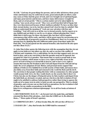 10. Gill, " God may do great things for persons, and yet after all destroy them; great 
riches and honours may be conferred on some, great natural gifts on others; some 
may seem as if they had the grace of God, and were brought out of spiritual Egypt, 
and enjoy great mercies and favours, and have many deliverances wrought for 
them, and yet at last perish." This is a serious matter not to be taken lightly by 
reciting "once saved, always saved." They were saved from their hell of Egypt, but 
they were then destroyed because of their stubborn unbelief. We have no idea what 
their eternal destiny was to be, but they missed God's best for time by unbelief. This 
helps us understand the meaning of "work out your salvation with fear and 
trembling." God will work in us all the way to eternal security, but he expects us to 
stay faithful and not think we can live as we please without pleasing him. I don't 
think their is hell to pay for those who ignore this, but there will be negative 
consequences that will be costly, and there will be great regret for not pressing on to 
live a sanctified life of progressive growth in Christlikeness. Don't try to escape the 
message here by thinking that all is different under grace from those under law. 
Paul said, "For if God spared not the natural branches, take heed lest He also spare 
not thee (Rom 11:21)." 
11. John MacArthur quotes the following texts with the assumption that they do not 
apply to true believers, but others say they do, and so you have the conflict of 
Calvinist and Arminians. It is a valid debate, for the text that support each view are 
hard to deny, and so my conviction is that the paradox need not be ignored, but 
accepted for what it is-a paradox. That means that we need to accept both as true 
Biblical revelation, which means we have every right to feel fully secure in the 
power of God to bring us to eternal life in heaven, and we have every right to 
assume that man has the freedom to defy God and depart from his will and end up 
under the severe judgment of God. History and personal stories support that 
millions of believers live faithful lives in full security of their faith, and masses have 
also fallen away from their faith and returned to the world the flesh and the devil. 
My conviction is that people reading this letter with no commentary by other people 
would assume both views, for they would clearly see the security that is there's in 
Christ, but also see the danger of being led astray by false teachers and depart from 
the faith Both are obviously revealed, and one who loves the full revelation of God 
ought to be satisfied to embrace both perspectives rather than trying to squeeze the 
truth out of so many texts in order to insist on only one perspective. This is a denial 
of paradox, and everyone can see that God loves paradoxes, for his revelation is full 
of them. See my studies on paradoxes in the Bible 
http://www.webspawner.com/users/glennspage/ Go to all free books at bottom of 
the page. 
1. DEUTERONOMY 32:15, 19--"...he forsook God who made him, and lightly 
esteemed the Rock of his salvation....And when the LORD saw it, He abhorred 
them...." Moses spoke of Israel's apostasy. 
2. 1 CHRONICLES 28:9--"...if thou forsake Him, He will cast thee off forever." 
3. ISAIAH 1:28--"...they that forsake the LORD shall be consumed." 
 