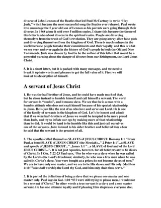 divorce of John Lennon of the Beatles that led Paul McCartney to write “Hay 
Jude,” which became the most successful song the Beatles ever released. Paul wrote 
it to encourage the 5 year old son of Lennon as his parents were going through their 
divorce. In 1968 alone it sold over 5 million copies. I share this because the theme of 
this letter is also about divorce in the spiritual realm. People are divorcing 
themselves from the truth of God’s revelation. They are going astray after false gods 
and divorcing themselves from the kingdom of God. There is much sadness in the 
world because people forsake their commitments and their loyalty, and this is what 
we see over and over again in the history of God’s people in both the Old and New 
Testaments. Jude was chosen by God to be the author of this letter that would be a 
powerful warning about the danger of divorce from our Bridegroom, the Lord Jesus 
Christ. 
5. It is a short letter, but it is packed with many messages, and we need to 
break it up into words and phrases to get the full value of it. First we will 
look at his description of himself. 
A servant of Jesus Christ 
1. He was the half brother of Jesus, and he could have made much of that, 
but he chose instead to humble himself and call himself a servant. The word 
for servant is “doulos”, and it means slave. We see that he is a man with a 
humble attitude who does not exalt himself because of his special relationship 
to Jesus. He is just like the rest of us who love and serve our Lord. He is one 
of the family of servants in the kingdom of God. Let’s be honest and admit 
that if we were half-brothers of Jesus we would be tempted to be more proud 
than Jude, and try to inflate our ego by making more of that relationship 
than he did. It would be hard to be humble like this and just call ourselves 
one of the servants. Jude listened to his older brother and believed him when 
he said that the servant is the greatest of all. 
2. The apostles called themselves SLAVES of JESUS CHRIST. Romans 1:1 "From 
Paul, a bond SLAVE of JESUS CHRIST (the Messiah)..." 2 Peter 1:1"...a SLAVE 
and apostle of JESUS CHRIST...". James 1:1 "...a SLAVE of God and of the Lord 
JESUS CHRIST...". It is not just Apostles, however, for all believers are to be slaves 
of Christ. In I Cor. 7:22-23 Paul says, “For he who was a slave when he was called 
by the Lord is the Lord’s freedman; similarly, he who was a free man when he was 
called is Christ’s slave. You were bought at a price; do not become slaves of men.” 
We are to have only one master, and we are to be His slaves and His only. Matthew 
4:10 "You shall worship the Lord thy God, and him only shalt thou serve." 
3. It is part of the definition of being a slave that we please one master and one 
master only. Paul says in Gal. 1:10 “If I were still trying to please men, I would not 
be a servant of Christ.” In other words a true servant is a slave and a one master 
servant. He has one ultimate loyalty and if pleasing Him displeases everyone else, 
 