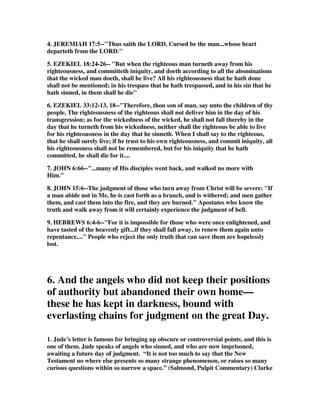 4. JEREMIAH 17:5--"Thus saith the LORD, Cursed be the man...whose heart 
departeth from the LORD." 
5. EZEKIEL 18:24-26-- "But when the righteous man turneth away from his 
righteousness, and committeth iniquity, and doeth according to all the abominations 
that the wicked man doeth, shall he live? All his righteousness that he hath done 
shall not be mentioned; in his trespass that he hath trespassed, and in his sin that he 
hath sinned, in them shall he die" 
6. EZEKIEL 33:12-13, 18--"Therefore, thou son of man, say unto the children of thy 
people, The righteousness of the righteous shall not deliver him in the day of his 
transgression; as for the wickedness of the wicked, he shall not fall thereby in the 
day that he turneth from his wickedness, neither shall the righteous be able to live 
for his righteousness in the day that he sinneth. When I shall say to the righteous, 
that he shall surely live; if he trust to his own righteousness, and commit iniquity, all 
his righteousness shall not be remembered, but for his iniquity that he hath 
committed, he shall die for it.... 
7. JOHN 6:66--"...many of His disciples went back, and walked no more with 
Him." 
8. JOHN 15:6--The judgment of those who turn away from Christ will be severe: "If 
a man abide not in Me, he is cast forth as a branch, and is withered; and men gather 
them, and cast them into the fire, and they are burned." Apostates who know the 
truth and walk away from it will certainly experience the judgment of hell. 
9. HEBREWS 6:4-6--"For it is impossible for those who were once enlightened, and 
have tasted of the heavenly gift...if they shall fall away, to renew them again unto 
repentance...." People who reject the only truth that can save them are hopelessly 
lost. 
6. And the angels who did not keep their positions 
of authority but abandoned their own home— 
these he has kept in darkness, bound with 
everlasting chains for judgment on the great Day. 
1. Jude’s letter is famous for bringing up obscure or controversial points, and this is 
one of them. Jude speaks of angels who sinned, and who are now imprisoned, 
awaiting a future day of judgment. “It is not too much to say that the New 
Testament no where else presents so many strange phenomenon, or raises so many 
curious questions within so narrow a space.” (Salmond, Pulpit Commentary) Clarke 
 