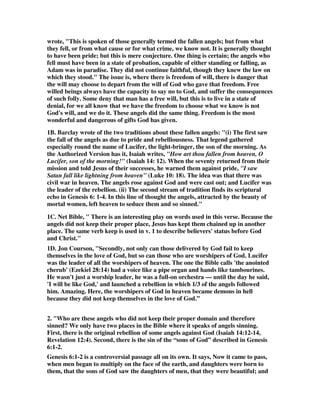 wrote, "This is spoken of those generally termed the fallen angels; but from what 
they fell, or from what cause or for what crime, we know not. It is generally thought 
to have been pride; but this is mere conjecture. One thing is certain; the angels who 
fell must have been in a state of probation, capable of either standing or falling, as 
Adam was in paradise. They did not continue faithful, though they knew the law on 
which they stood." The issue is, where there is freedom of will, there is danger that 
the will may choose to depart from the will of God who gave that freedom. Free 
willed beings always have the capacity to say no to God, and suffer the consequences 
of such folly. Some deny that man has a free will, but this is to live in a state of 
denial, for we all know that we have the freedom to choose what we know is not 
God's will, and we do it. These angels did the same thing. Freedom is the most 
wonderful and dangerous of gifts God has given. 
1B. Barclay wrote of the two traditions about these fallen angels: "(i) The first saw 
the fall of the angels as due to pride and rebelliousness. That legend gathered 
especially round the name of Lucifer, the light-bringer, the son of the morning. As 
the Authorized Version has it, Isaiah writes, "How art thou fallen from heaven, O 
Lucifer, son of the morning!" (Isaiah 14: 12). When the seventy returned from their 
mission and told Jesus of their successes, he warned them against pride, "I saw 
Satan fall like lightning from heaven" (Luke 10: 18). The idea was that there was 
civil war in heaven. The angels rose against God and were cast out; and Lucifer was 
the leader of the rebellion. (ii) The second stream of tradition finds its scriptural 
echo in Genesis 6: 1-4. In this line of thought the angels, attracted by the beauty of 
mortal women, left heaven to seduce them and so sinned." 
1C. Net Bible, " There is an interesting play on words used in this verse. Because the 
angels did not keep their proper place, Jesus has kept them chained up in another 
place. The same verb keep is used in v. 1 to describe believers' status before God 
and Christ." 
1D. Jon Courson, "Secondly, not only can those delivered by God fail to keep 
themselves in the love of God, but so can those who are worshipers of God. Lucifer 
was the leader of all the worshipers of heaven. The one the Bible calls 'the anointed 
cherub' (Ezekiel 28:14) had a voice like a pipe organ and hands like tambourines. 
He wasn't just a worship leader, he was a full-on orchestra — until the day he said, 
'I will be like God,' and launched a rebellion in which 1/3 of the angels followed 
him. Amazing. Here, the worshipers of God in heaven became demons in hell 
because they did not keep themselves in the love of God.” 
2. "Who are these angels who did not keep their proper domain and therefore 
sinned? We only have two places in the Bible where it speaks of angels sinning. 
First, there is the original rebellion of some angels against God (Isaiah 14:12-14, 
Revelation 12:4). Second, there is the sin of the “sons of God” described in Genesis 
6:1-2. 
Genesis 6:1-2 is a controversial passage all on its own. It says, Now it came to pass, 
when men began to multiply on the face of the earth, and daughters were born to 
them, that the sons of God saw the daughters of men, that they were beautiful; and 
 