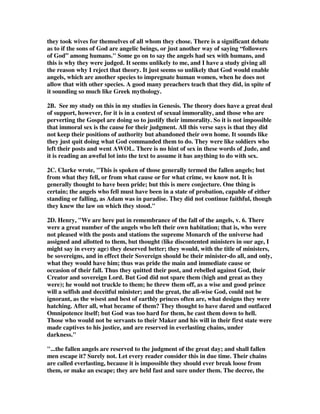 they took wives for themselves of all whom they chose. There is a significant debate 
as to if the sons of God are angelic beings, or just another way of saying “followers 
of God” among humans." Some go on to say the angels had sex with humans, and 
this is why they were judged. It seems unlikely to me, and I have a study giving all 
the reason why I reject that theory. It just seems so unlikely that God would enable 
angels, which are another species to impregnate human women, when he does not 
allow that with other species. A good many preachers teach that they did, in spite of 
it sounding so much like Greek mythology. 
2B. See my study on this in my studies in Genesis. The theory does have a great deal 
of support, however, for it is in a context of sexual immorality, and those who are 
perverting the Gospel are doing so to justify their immorality. So it is not impossible 
that immoral sex is the cause for their judgment. All this verse says is that they did 
not keep their positions of authority but abandoned their own home. It sounds like 
they just quit doing what God commanded them to do. They were like soldiers who 
left their posts and went AWOL. There is no hint of sex in these words of Jude, and 
it is reading an aweful lot into the text to assume it has anything to do with sex. 
2C. Clarke wrote, "This is spoken of those generally termed the fallen angels; but 
from what they fell, or from what cause or for what crime, we know not. It is 
generally thought to have been pride; but this is mere conjecture. One thing is 
certain; the angels who fell must have been in a state of probation, capable of either 
standing or falling, as Adam was in paradise. They did not continue faithful, though 
they knew the law on which they stood." 
2D. Henry, "We are here put in remembrance of the fall of the angels, v. 6. There 
were a great number of the angels who left their own habitation; that is, who were 
not pleased with the posts and stations the supreme Monarch of the universe had 
assigned and allotted to them, but thought (like discontented ministers in our age, I 
might say in every age) they deserved better; they would, with the title of ministers, 
be sovereigns, and in effect their Sovereign should be their minister-do all, and only, 
what they would have him; thus was pride the main and immediate cause or 
occasion of their fall. Thus they quitted their post, and rebelled against God, their 
Creator and sovereign Lord. But God did not spare them (high and great as they 
were); he would not truckle to them; he threw them off, as a wise and good prince 
will a selfish and deceitful minister; and the great, the all-wise God, could not be 
ignorant, as the wisest and best of earthly princes often are, what designs they were 
hatching. After all, what became of them? They thought to have dared and outfaced 
Omnipotence itself; but God was too hard for them, he cast them down to hell. 
Those who would not be servants to their Maker and his will in their first state were 
made captives to his justice, and are reserved in everlasting chains, under 
darkness." 
"...the fallen angels are reserved to the judgment of the great day; and shall fallen 
men escape it? Surely not. Let every reader consider this in due time. Their chains 
are called everlasting, because it is impossible they should ever break loose from 
them, or make an escape; they are held fast and sure under them. The decree, the 
 
