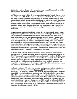 justice, the wrath of God, are the very chains under which fallen angels are held so 
fast. Hear and fear, O sinful mortals of mankind!" 
3. Whatever the nature of the sin of these angels, the point of Jude is that they were 
once in the favor of God where they had significant tasks to do, but they gave it all 
up, either for some fling with human females, or for some other temptation, and 
they end up in a dark prison chained until the day of judgment. A happy beginning, 
but a terribly dark ending for creatures that had it all. Jude's point is, if that can 
happen to some of the highest creatures that God has made, how can anyone be so 
foolish to think it is not possible for them to also end up under God's judgment if 
they are content to let their faith slip away, and go in directions that God has 
forbidden. 
4. An unknown author wrote of these angels, "By not keeping their proper place, 
they are now kept in chains. Their sinful pursuit of freedom put them in bondage. 
In the same way, those who insist on freedom to do whatever they want are like 
these angels - so free that they are bound with everlasting chains! True freedom 
comes from obedience. If angels cannot break the chains sin brought upon them, 
what makes you think you can? We can only be set free by Jesus. These angels at 
one time stood in the immediate, glorious presence of God - and now they are in 
everlasting chains. If God judged the angels who sinned, He will judge these certain 
men. Second, it warns us that we also must continue walking with Jesus. If the past 
spiritual experience of these angels didn’t guarantee their future spiritual state, then 
neither does ours. We must keep walking and be on guard." 
5. Barnes wrote,"But left their own habitation. To wit, according to the common 
interpretation, in heaven. The word rendered habitation occurs nowhere else in the 
New Testament. It means here that heaven was their native abode or dwelling-place. 
They left it by sin; but the expression here would seem possibly to mean that they 
became dissatisfied with their abode, and voluntarily preferred to change it for 
another. If they did become thus dissatisfied, the cause is wholly unknown, and 
conjecture is useless. Some of the later Jews supposed that they relinquished heaven 
out of love for the daughters of men.--Robinson. 
6. Barnes continues, "He hath reserved in everlasting chains. Jude says that those 
chains are "everlasting," Compare Romans 1:20, "his eternal power and 
Godhead." The word does not elsewhere occur. It is an appropriate word to denote 
that which is eternal; and no one can doubt that if a Greek wished to express that 
idea, this would be a proper word to use. The sense is, that that deep darkness 
always endures; there is no intermission; no light; it will exist for ever. This passage 
in itself does not prove that the punishment of the rebel angels will be eternal, but 
merely that they are kept in a dark prison in which there is no light, and which is to 
exist for ever, with reference to the final trial. The punishment of the rebel angels 
after the judgment is represented as an everlasting fire, which has been prepared for 
them and their followers, Matthew 25:41. 
 
