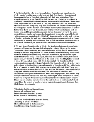 7. Calvinism held the edge in verse one, but now Arminism can wax eloquent. 
Wesley wrote, “And the angels, who kept not their first dignity - Once assigned 
them under the Son of God. But voluntarily left their own habitation - Then 
properly their own, by the free gift of God. He reserved - Delivered to be kept. In 
everlasting chains under darkness - O how unlike their own habitation! When these 
fallen angels came out of the hands of God, they were holy; else God made that 
which was evil: and being holy, they were beloved of God; else he hated the image of 
his own spotless purity. But now he loves them no more; they are doomed to endless 
destruction. (for if he loved them still, he would love what is sinful:) and both his 
former love, and his present righteous and eternal displeasure towards the same 
work of his own hands, are because he changeth not; because he invariably loveth 
righteousness, and hateth iniquity. 2Pet 2:4.” Again, the point is, take both systems 
of theology seriously, for both have plenty of evidence to support their view. Have a 
strong sense of security, and at the same time be fully aware that you cannot take it 
for granted, and live as you please without reference to the commands of God. 
8. We have heard from the voice of Wesley the Arminian, but even stronger is the 
eloquence of Spurgeon, the great Calvinists as he explains this verse. He wrote, 
"Notice that these who sinned were angels in heaven, so that there is no necessary 
security in the most holy position. We know that they were in heavenly places, for it 
was from that high abode that they were cast down to hell, by the terrible right 
hand of the Eternal King. These angels, that kept not their first estate, but sinned 
against God, dwelt with their brethren in the courts of the Most High; they seemed 
to be, as it were, walled round with fire to keep out all evil from them. Their 
communications were only with perfect spirits like themselves; but yet, as they were 
undergoing a probation, they were made capable of choosing evil if they willed so to 
do, or of cleaving to good if their hearts were steadfast with their God. There were 
none about them to tempt them to evil; they were, on the contrary, surrounded with 
every good and holy influence: they saw God, and abode in his courts, they 
conversed with seraphim and cherubim. Their daily engagements were all of a holy 
order; worship and service were their duty and delight. Their company was select; 
there were no lapsed classes among them to render the moral atmosphere impure. 
They were not only in a paradise, but in the central abode of God himself. Yet evil 
entered into the breasts of angels—even envy, ambition, pride, rebellion; and they 
fell, fell never to rise again, 
"High in the bright and happy throng, 
Satan, a tall archangel sat; 
Amongst the morning stars he sung, 
Till sin destroy'd his heavenly state. 
"'Twas sin that hurled him from his throne. 
Grovelling in fire the rebel lies: 
'How art thou sunk in darkness down, 
Son of the morning, from the skies!'" 
 