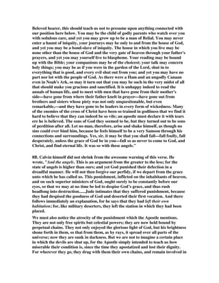 Beloved hearer, this should teach us not to presume upon anything connected with 
our position here below. You may be the child of godly parents who watch over you 
with sedulous care, and yet you may grow up to be a man of Belial. You may never 
enter a haunt of iniquity, your journeys may be only to and from the house of God, 
and yet you may be a bond-slave of iniquity. The house in which you live may be 
none other than the house of God and the very gate of heaven through your father's 
prayers, and yet you may yourself live to blaspheme. Your reading may be bound 
up with the Bible; your companions may be of the choicest; your talk may concern 
holy things; you may be as if you were in the garden of the Lord, shut in to 
everything that is good, and every evil shut out from you; and yet you may have no 
part nor lot with the people of God. As there were a Ham and an ungodly Canaan 
even in Noah's Ark, so may it turn out that you may be such in the very midst of all 
that should make you gracious and sanctified. It is unhappy indeed to read the 
annals of human life, and to meet with men that have gone from their mother's 
side—have gone from where their father knelt in prayer—have gone out from 
brothers and sisters whose piety was not only unquestionable, but even 
remarkable,—and they have gone to be leaders in every form of wickedness. Many 
of the enemies of the cross of Christ have been so trained in godliness that we find it 
hard to believe that they can indeed be so vile; an apostle must declare it with tears 
ere he is believed. The sons of God they seemed to be, but they turned out to be sons 
of perdition after all. Let no man, therefore, arise and shake himself, as though no 
sins could ever bind him, because he feels himself to be a very Samson through his 
connections and surroundings. Yes, sir, it may be that you shall fall—fall foully, fall 
desperately, unless the grace of God be in you—fall so as never to come to God, and 
Christ, and find eternal life. It was so with these angels." 
8B. Calvin himself did not shrink from the awesome warning of this verse. He 
wrote, "And the angels. This is an argument from the greater to the less; for the 
state of angels is higher than ours; and yet God punished their defection in a 
dreadful manner. He will not then forgive our perfidy, if we depart from the grace 
unto which he has called us. This punishment, inflicted on the inhabitants of heaven, 
and on such superior ministers of God, ought surely to be constantly before our 
eyes, so that we may at no time be led to despise God’s grace, and thus rush 
headlong into destruction......Jude intimates that they suffered punishment, because 
they had despised the goodness of God and deserted their first vocation. And there 
follows immediately an explanation, for he says that they had left their own 
habitation; for, like military deserters, they left the station in which they had been 
placed. 
We must also notice the atrocity of the punishment which the Apostle mentions. 
They are not only free spirits but celestial powers; they are now held bound by 
perpetual chains. They not only enjoyed the glorious light of God, but his brightness 
shone forth in them, so that from them, as by rays, it spread over all parts of the 
universe; now they are sunk in darkness. But we are not to imagine a certain place 
in which the devils are shut up, for the Apostle simply intended to teach us how 
miserable their condition is, since the time they apostatized and lost their dignity. 
For wherever they go, they drag with them their own chains, and remain involved in 
 