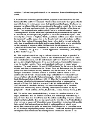 darkness. Their extreme punishment is in the meantime, deferred until the great day 
comes." 
9. We have some interesting parallels of this judgment in literature from the time 
between the Old and New Testament. "But God does not wait for that (great) Day to 
deal with them. Even now, Jude notes, their punishment has begun. 'Darkness' is a 
common way of describing divine punishment in the ancient world; the Greeks used 
the same word Jude uses here to depict the 'underworld,' the place of the departed 
spirits. This language is also picked up in 1 Enoch, as is the reference to 'chains.' 
Note the parallels between what Jude says here of the punishment of the angels and 
1 Enoch 10:4-6, which depicts the judgment of one of the chief of the angels: "And 
secondly the Lord said to Raphael, 'Bind Azazel hand and foot (and) throw him into 
the darkness!' And he made a hole in the desert which was in Dudael and cast him 
there; he threw on top of him rugged and sharp rocks. And he covered his face in 
order that he might not see the light; and in order that he might be sent into the fire 
on the great day of judgment. (The Old Testament Pseudepigrapha, vol. 1; 
Apocalyptic Literature and Testaments, ed. James H. Charlesworth, Garden City, 
N.Y.; Doubleday, 1983, p. 17)." -- The NIV Application Commentary, Jude, Douglas 
J. Moo, Zondervan, p. 241 
10. "The angels which did not keep to their own domain are 'kept' or guarded 'in 
eternal bonds' (NIV "everlasting chains"). The word translated 'eternal' is 'aidos' 
and is only found here in Jude 1:6 and Romans 1:20 where it refers to God's eternal 
power. According to the lexicons, it was used in Greek and rabbinic literature as a 
word for absolute eternity. These angels are in eternal bonds or chains 'under 
darkness.' The word 'zophos' (Strongs #G2217) refers to 'the darkness of the nether 
regions' and these regions themselves. Neither Peter nor Jude taught that the angels 
passed into nonexistence when they were cast into the blackness of hell. This class 
of angels entered into conscious torment at their fall, and will remain in that 
condition for all eternity. There is not a single text in the New Testament which 
speaks of a final salvation for Satan or his angels. Christ's redemption is clearly 
limited to human beings in Hebrews 2:14-17. Thus the Universalists' attempt to see 
an ultimate salvation for the demonic host cannot stand up to a grammatical 
exegesis of 2 Peter 2:4; Jude 1:6; Matthew 25:41, 46; and Revelation 22:10. The 
New Testament is clear in its teaching that some of the angels are in conscious 
torment now and that they will be joined by all the demonic host on the day of 
judgment." -- Death and the Afterlife, Dr. Robert A. Morey, Bethany House, p. 136. 
10B. The author above went out of his way to stress the conscious torment of the 
angels, but the text does not mention this at all. It is bad enough without trying to 
make it worse than it is. It is obvious that the author is defending conscious torment 
in hell for the lost, but he does not have any basis for it in this verse. We tend to find 
what we want to see, even if it is not there, and it is not there in this text. It is good to 
bring out all that Scripture is saying, but it is bad to read into it what it is not 
saying. One commentator point out something that is important to remember when 
we are dealing with judgment passages. He wrote, "The Greek word for punishment 
or vengeance does not include the idea of personal satisfaction. Because of His 
 
