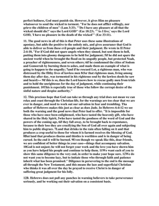 perfect holiness, God must punish sin. However, it gives Him no pleasure 
whatsoever to send the wicked to torment. "For he does not afflict willingly, nor 
grieve the children of men" (Lam 3:33). "'Do I have any pleasure at all that the 
wicked should die?' says the Lord GOD" (Eze 18:23). "'As I live,' says the Lord 
GOD, 'I have no pleasure in the death of the wicked'" (Eze 33:11). 
11. The good news in all of this is that Peter uses these same illustrations of 
apostasy, but adds the positive to the unholy mix, and gives assurance that God is 
able to deliver us from these evil people and their judgment. He wrote in II Peter 
2:4-10, "For if God did not spare angels when they sinned, but sent them to hell, 
putting them into gloomy dungeons to be held for judgment; 5if he did not spare the 
ancient world when he brought the flood on its ungodly people, but protected Noah, 
a preacher of righteousness, and seven others; 6if he condemned the cities of Sodom 
and Gomorrah by burning them to ashes, and made them an example of what is 
going to happen to the ungodly; 7and if he rescued Lot, a righteous man, who was 
distressed by the filthy lives of lawless men 8(for that righteous man, living among 
them day after day, was tormented in his righteous soul by the lawless deeds he saw 
and heard)— 9if this is so, then the Lord knows how to rescue godly men from trials 
and to hold the unrighteous for the day of judgment, while continuing their 
punishment. 10This is especially true of those who follow the corrupt desire of the 
sinful nature and despise authority." 
12. This precious hope that God can take us through any trial does not mean we can 
relax and coast through the Christian life, for the warnings are too clear that we are 
ever in danger, and need to work out our salvation in fear and trembling. Tha 
author of Hebrews makes this just as clear as does Jude. In Hebrews 6:4-12 we see 
both the warning and the good news that Peter had to offer. "It is impossible for 
those who have once been enlightened, who have tasted the heavenly gift, who have 
shared in the Holy Spirit, 5who have tasted the goodness of the word of God and the 
powers of the coming age, 6if they fall away, to be brought back to repentance, 
because to their loss they are crucifying the Son of God all over again and subjecting 
him to public disgrace. 7Land that drinks in the rain often falling on it and that 
produces a crop useful to those for whom it is farmed receives the blessing of God. 
8But land that produces thorns and thistles is worthless and is in danger of being 
cursed. In the end it will be burned. 9Even though we speak like this, dear friends, 
we are confident of better things in your case—things that accompany salvation. 
10God is not unjust; he will not forget your work and the love you have shown him 
as you have helped his people and continue to help them. 11We want each of you to 
show this same diligence to the very end, in order to make your hope sure. 12We do 
not want you to become lazy, but to imitate those who through faith and patience 
inherit what has been promised." Diligence in persevering to the end is the message 
all through the New Testament, and this means the laze and superficial Christian 
who thinks it was all over the day he prayed to receive Christ is in danger of 
suffering great judgment for his folly. 
12B. Hebrews does not pull any punches in warning believers to take perseverance 
seriously, and be working out their salvation on a consistent basis. 
 