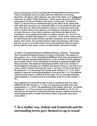decrees and purposes of God concerning their final punishment and destruction, 
which are immutable and irreversible, and from which there is no freeing 
themselves:, the phrase, under darkness, may refer to the chains, as in (2 Peter 2:4) ; 
where they are called "chains of darkness"; either because the power, providence, 
and purposes of God are invisible; so the Syriac version reads, "in unknown 
chains"; or because horror and black despair are the effects of sin, and its guilt, 
with which their consciences are continually filled: or it may denote the place and 
state where they are, either in the darkness of the air, or in the dark parts of the 
earth, or in hell, where is utter darkness, even blackness of darkness; or that they 
are under the power of sin, which is darkness, and without the light of God's 
countenance, or any spiritual knowledge, or comfort: and they are "reserved" in 
these chains, and under this darkness; or "in prison", as the Arabic version renders 
it; which denotes the custody of them, and their continuance in it, in which they are 
kept by Jesus Christ, who can bind and loose Satan at his pleasure; and it shows 
that they are not as yet in full torment, but are like malefactors that are kept in 
prison, until the assize comes: so these are laid in chains, and kept in custody. 
14. Baker's Evangelical Dictionary of Biblical Theology comments, "Eschatology. 
The overarching theological perspective in Jude is eschatology. This appears in 
three primary ways: (1) the eschatological fulfillment of the types and prophecies in 
the Old Testament and apocryphal literature; (2) the certainty of divine judgment 
upon ungodly sinners; (3) the anticipation of salvation by spiritual discipline and 
divine protection. The dominant eschatological motif in Jude is the certainty of 
divine judgment. God judges sin, rebellion, and apostasy whenever and wherever it 
occurs—before creation in the heavenly court (v. 6), in the evil cities at the time of 
the patriarchs (v. 7), and among God's people in the wilderness (vv. 5, 11). Jude's 
emphasis is upon the eschatological judgment of the great Day (v. 6). Yet judgment 
continues in the present, as indicated by the angels who are currently being kept 
under judgment (v. 6) and the process of corruption in the lives of the ungodly (v. 
10). 
These judgments are presented in Jude as types or prophecies that were being 
fulfilled by the false teachers (v. 7). They were long ago prescribed to the same 
condemnation (vv. 4, 14-15). The punishment of the ungodly will be the "eternal fire 
of judgment" (vv. 6-7) in contrast to eternal life for the faithful (vv. 21, 24). Yet 
some persons who had been victimized by the false teachers could be rescued from 
eternal judgment prior. So Jude exhorted his readers to persuade some and to 
rescue others." 
7. In a similar way, Sodom and Gomorrah and the 
surrounding towns gave themselves up to sexual 
 