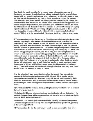 then that is the way it must be, for he cannot please others at the expense of 
displeasing his master. Jesus is Lord and all that matters is that he is satisfied and 
pleased with my attitudes and actions. Many others may be pleased with them also, 
but they are not the reason for my choices. Jesus alone is the reason, for pleasing 
Him is the only goal that a servant has. If everyone else loves what you choose, but 
Jesus does not, then the servant is a failure. But if everyone else is disappointed and 
Jesus is happy with your choice, then you are a good and faithful servant. So when 
the Bible authors call themselves slaves or servants of Christ or God they are saying 
right from the start, “What I am writing is to please my Lord, and so if it is not to 
your liking, that is your problem, for I do not write to please men, but only my 
Master.” This is to be the attitude of all Christians, for all are called to be servants. 
4. This does not mean that the servant of Christ does not please men, for the greatest 
pleasure you can give men is to reveal the Gospel to them and give them the 
revelation of God’s will, and that is what the Apostles did. The pleasing of men is a 
worthy goal of all who minister to a lost world, for the Gospel is itself the greatest 
pleasure that can be given to mankind. The point is, the pleasing of men can become 
an idol that takes over as master and leads us astray from our loyalty to Christ. This 
is what is happening in the church, and this is why Jude is warning believers to 
beware of men pleasers who come with appealing ideas that lead them out of God’s 
will into all kinds of immorality and sins of the flesh. Those who seek to please men 
only, will soon be under the judgment of God, for they will be forsaking all that 
pleases God. God’s pleasure is to be our perpetual goal, for when that is our aim in 
life, we will please many men as well. But when we aim to please men, and make 
that the goal of life, we will fall into every trap the devil has devised to lead men 
astray. To keep life simple and successful, make pleasing God your only aim. Those 
who do so are the servants or slaves of Christ. 
5. In the following 5 texts we see just how often the Apostle Paul stressed the 
pleasing of God as the goal and purpose of his life, and this is why he was the 
greatest of the slaves of Christ. When we grasp this we will understand why Jude 
and other Bible authors were proud to declare themselves slaves of Christ, and we 
will want to join them, and be proud ourselves to take on this title as a title of great 
honor. 
# 2 Corinthians 5:9 So we make it our goal to please him, whether we are at home in 
the body or away from it. 
# Galatians 6:8 The one who sows to please his sinful nature, from that nature [ Or 
his flesh, from the flesh] will reap destruction; the one who sows to please the Spirit, 
from the Spirit will reap eternal life. 
# Colossians 1:10 And we pray this in order that you may live a life worthy of the 
Lord and may please him in every way: bearing fruit in every good work, growing 
in the knowledge of God 
# 1 Thessalonians 2:4 On the contrary, we speak as men approved by God to be 
 