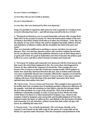 So you've been a worshipper — 
so were they who are now in hell as demons. 
So you've been blessed — 
so were they who were destroyed by their own depravity.' 
Gang, it is possible to experience deliverance by God, to partake in worship to God, 
to receive blessing from God — and still not keep yourself in the love of God." 
2. "Having given themselves over to sexual immorality and gone after strange flesh: 
Jude refers to the account in Genesis 19, where the homosexual conduct of the men 
of Sodom is described. Ezekiel 16:49 tells us of other sins of Sodom: "Look, this was 
the iniquity of your sister Sodom: She and her daughter had pride, fullness of food, 
and abundance of idleness; neither did she strengthen the hand of the poor and 
needy." 
They were basically indifferent to anything or anyone, but their own personal 
pleasure. They were just lazy pleasure seekers who cared for nothing else but their 
nex fix, for pleasure was their drug addiction. Pleasure is one of those things that is 
so good, and so bad. It is good in moderation, but when it becomes the primary goal 
in life it is a curse, and this is what it became in Sodom and Gomorrah. 
3. "In Genesis 19, Sodom and Gomorrah were destroyed with fire from heaven. But 
that wasn’t the end of their judgment by fire. Far worse than what happened in 
Genesis 19, they suffered the vengeance of eternal fire. This example gives two 
lessons. First, it assures us that the certain men causing trouble will be judged, no 
matter how much they had been blessed in the past. Just as Sodom and Gomorrah 
were once wonderfully blessed, but eventually suffered the vengeance of eternal fire, 
so will it be with these certain men. Second, it warns us that we also must continue 
walking with Jesus. If the blessings of the past didn’t guarantee their future 
spiritual state, then neither does ours." 
3B. Calvin wrote, "Even as Sodom and Gomorrha. This example is more general, for 
he testifies that God, excepting none of mankind, punishes without any difference all 
the ungodly. And Jude also mentions in what follows, that the fire through which 
the five cities perished was a type of the eternal fire. Then God at that time 
exhibited a remarkable example, in order to keep men in fear till the end of the 
world. Hence it is that it is so often mentioned in Scripture; nay, whenever the 
prophets wished to designate some memorable and dreadful judgment of God, they 
painted it under the figure of sulfurous fire, and alluded to the destruction of Sodom 
and Gomorrha. It is not, therefore, without reason that Jude strikes all ages with 
terror, by exhibiting the same view." 
4. Vincent wrote, "Are set forth (prokeintai). The verb means, literally, to lie 
exposed. Used of meats on the table ready for the guests; of a corpse laid out for 
burial; of a question under discussion. Thus the corruption and punishment of the 
 