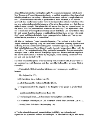 cities of the plain are laid out in plain sight. As an example (deigma). Only here in 
New Testament. From deiknumai, to display or exhibit; something, therefore, which 
is held up to view as a warning......Those cities are most truly an example of eternal 
fire. "A destruction so utter and so permanent as theirs has been, is the nearest 
approach that can be found in this world to the destruction which awaits those who 
are kept under darkness to the judgment of the great day.......Jude says that they are 
set forth as an example. That phrase literally means that they are exposed openly to 
the public, that God punishes such blatant sin with severity. God wiped those cities 
out so much that archeologists even today cannot find them. God burned them with 
fire and turned them to ash. Jude is making the point that those persons who mock 
God's word and blatantly indulge in sin can expect what Sodom got. That person 
will suffer the punishment of eternal fire! 
4B. Vincent continues, "Israel committed apostacy. They refused to believe God. 
Angels committed apostacy. They left their abode in heaven, rebelling against God's 
authority. Sodom and the surrounding cities committed apostacy. They flounted 
their sinful indulgence. These things typically characterize apostates. They really do 
not believe. They reject authority. They indulge in immorality. Beloved, remember 
what you know. And be warned! God judges apostates! Those who have crept into 
the church unawares (v.4) will one day be judged. There seeming success now will 
not last. God has the last word! 
5. Sodom became the symbol of the extremely wicked in the world. If you wante to 
say someone was really bad, you said they were like Sodom. Here are some Biblical 
examples. 
1. Unless the LORD of hosts had left to us a very remnant, we would have 
become 
like Sodom (Isa 1:9). 
2. Declare their sin as Sodom (Isa 3:9). 
3. All of them are like Sodom to Me (Jer 23:14). 
4. The punishment of the iniquity of the daughter of my people is greater than 
the 
punishment of the sin of Sodom (Lam 4:6). 
5. Your younger sister . . . is Sodom and her daughters (Eze 16:46). 
6. I overthrew some of you, as God overthrew Sodom and Gomorrah (Am 4:11). 
7. Surely Moab shall be like Sodom (Zep 2:9). 
6. The location of Gomorrah was established in 1924 by an archaeological 
expedition led by the late eminent archaeologist, Dr. Melvin Grove Kyle, who wrote, 
 