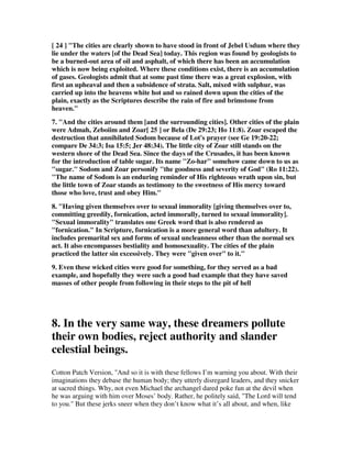 [ 24 ] "The cities are clearly shown to have stood in front of Jebel Usdum where they 
lie under the waters [of the Dead Sea] today. This region was found by geologists to 
be a burned-out area of oil and asphalt, of which there has been an accumulation 
which is now being exploited. Where these conditions exist, there is an accumulation 
of gases. Geologists admit that at some past time there was a great explosion, with 
first an upheaval and then a subsidence of strata. Salt, mixed with sulphur, was 
carried up into the heavens white hot and so rained down upon the cities of the 
plain, exactly as the Scriptures describe the rain of fire and brimstone from 
heaven." 
7. "And the cities around them [and the surrounding cities]. Other cities of the plain 
were Admah, Zeboiim and Zoar[ 25 ] or Bela (De 29:23; Ho 11:8). Zoar escaped the 
destruction that annihilated Sodom because of Lot's prayer (see Ge 19:20-22; 
compare De 34:3; Isa 15:5; Jer 48:34). The little city of Zoar still stands on the 
western shore of the Dead Sea. Since the days of the Crusades, it has been known 
for the introduction of table sugar. Its name "Zo-har" somehow came down to us as 
"sugar." Sodom and Zoar personify "the goodness and severity of God" (Ro 11:22). 
"The name of Sodom is an enduring reminder of His righteous wrath upon sin, but 
the little town of Zoar stands as testimony to the sweetness of His mercy toward 
those who love, trust and obey Him." 
8. "Having given themselves over to sexual immorality [giving themselves over to, 
committing greedily, fornication, acted immorally, turned to sexual immorality]. 
"Sexual immorality" translates one Greek word that is also rendered as 
"fornication." In Scripture, fornication is a more general word than adultery. It 
includes premarital sex and forms of sexual uncleanness other than the normal sex 
act. It also encompasses bestiality and homosexuality. The cities of the plain 
practiced the latter sin excessively. They were "given over" to it." 
9. Even these wicked cities were good for something, for they served as a bad 
example, and hopefully they were such a good bad example that they have saved 
masses of other people from following in their steps to the pit of hell 
8. In the very same way, these dreamers pollute 
their own bodies, reject authority and slander 
celestial beings. 
Cotton Patch Version, "And so it is with these fellows I’m warning you about. With their 
imaginations they debase the human body; they utterly disregard leaders, and they snicker 
at sacred things. Why, not even Michael the archangel dared poke fun at the devil when 
he was arguing with him over Moses’ body. Rather, he politely said, "The Lord will tend 
to you." But these jerks sneer when they don’t know what it’s all about, and when, like 
 