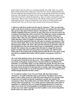 dumb animals, they do catch on to something naturally, they make a joke even of that. 
Hell on them, because they’re behaving exactly like Cain, and are rushing pellmell into 
the error of Balaam who preached for pay; and in an uprising like Korah’s they are being 
destroyed. These people are a disgrace at your church suppers, brazenly coming to the 
table while interested in nobody but themselves. They are rainless cloud-puffs scurrying 
in the breeze. They are trees at harvesttime with nothing on them, dead as a doornail, 
pulled up by the roots. They are tempestuous waves of the sea, boiling up their own 
shameful froth. They are off-course stars, doomed to the eternal outer darkness." 
1. Jude now calls these invaders into the church "dreamers." They are not facing 
reality at all, but are living in a dream world of their own making where they think 
they can do as they please with no negative consequences. They are out of touch 
with life completely from how God sees it, and so they have no concern to know the 
revelation of God about how life is to be lived. They think they can do anything they 
want to their own bodies and expect that no amount of polution will have any 
negative effect. They can reject authority and break any law they don't like, and 
expect that there will be no negative consequences. They think they can curse the 
heavens and all the population thereof, and expect no negative consequences. They 
are free is their claim. They are free from all who wish to hold them back from the 
full expressions of their will. Their will is the final authority in all matters. Here is 
the description of a fool who dreams that he has no responsibility to anyone but 
himself. The evidence does not support that this leads to a happy life, for most 
people who follow this path end up in prison or the morgue way ahead of time. 
Many point to the homosexual revolution that has taken the lives of so many young 
men who have polluted their bodies with the negative consequence of aids as a 
result. 
1B. I can't help admiring Calvin, for he takes the warnings of Jude seriously in a 
way that many Calvinists do not. He wrote, "This comparison is not to be pressed 
too strictly, as though he compared these whom he mentions in all things to be 
Sodomites, or to the fallen angels, or to the unbelieving people. He only shews that 
they were vessels of wrath appointed to destruction, and that they could not escape 
the hand of God, but that he would some time or another make them examples of his 
vengeance. For his design was to terrify the godly to whom he was writing, lest they 
should entangle themselves in their society." 
1C. An unknown author wrote,"In verse 8 Jude calls these false teachers 
"Dreamers". It could be that this refers to pretensions of prophecy but is more 
likely to refer to their carnal way of life that causes them to live in a dream world. 
Living out every lustful craving and compulsion to gratify the moment. The 
consequence is that: They pollute their own bodies (literally "flesh"). What Jude is 
saying is that when people give way to their passions of immorality in the name of 
experiment or exploration, they are actually damaging themselves. It starts in a 
small way as in the case of pornography but gradually becomes more and more 
extreme. In a sense Jude is saying if you start to pollute a river, it isn't long before 
the life of the river starts to die off. 
 