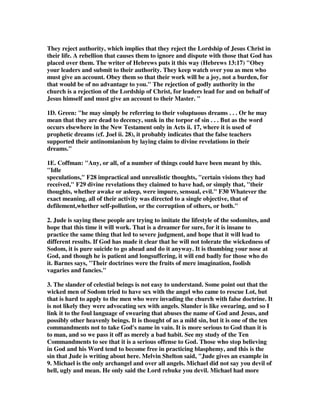 They reject authority, which implies that they reject the Lordship of Jesus Christ in 
their life. A rebellion that causes them to ignore and dispute with those that God has 
placed over them. The writer of Hebrews puts it this way (Hebrews 13:17) "Obey 
your leaders and submit to their authority. They keep watch over you as men who 
must give an account. Obey them so that their work will be a joy, not a burden, for 
that would be of no advantage to you." The rejection of godly authority in the 
church is a rejection of the Lordship of Christ, for leaders lead for and on behalf of 
Jesus himself and must give an account to their Master. " 
1D. Green: "he may simply be referring to their voluptuous dreams . . . Or he may 
mean that they are dead to decency, sunk in the torpor of sin . . . But as the word 
occurs elsewhere in the New Testament only in Acts ii. 17, where it is used of 
prophetic dreams (cf. Joel ii. 28), it probably indicates that the false teachers 
supported their antinomianism by laying claim to divine revelations in their 
dreams." 
1E. Coffman: "Any, or all, of a number of things could have been meant by this. 
"Idle 
speculations," F28 impractical and unrealistic thoughts, "certain visions they had 
received," F29 divine revelations they claimed to have had, or simply that, "their 
thoughts, whether awake or asleep, were impure, sensual, evil." F30 Whatever the 
exact meaning, all of their activity was directed to a single objective, that of 
defilement,whether self-pollution, or the corruption of others, or both." 
2. Jude is saying these people are trying to imitate the lifestyle of the sodomites, and 
hope that this time it will work. That is a dreamer for sure, for it is insane to 
practice the same thing that led to severe judgment, and hope that it will lead to 
different results. If God has made it clear that he will not tolerate the wickedness of 
Sodom, it is pure suicide to go ahead and do it anyway. It is thumbing your nose at 
God, and though he is patient and longsuffering, it will end badly for those who do 
it. Barnes says, "Their doctrines were the fruits of mere imagination, foolish 
vagaries and fancies." 
3. The slander of celestial beings is not easy to understand. Some point out that the 
wicked men of Sodom tried to have sex with the angel who came to rescue Lot, but 
that is hard to apply to the men who were invading the church with false doctrine. It 
is not likely they were advocating sex with angels. Slander is like swearing, and so I 
link it to the foul language of swearing that abuses the name of God and Jesus, and 
possibly other heavenly beings. It is thought of as a mild sin, but it is one of the ten 
commandments not to take God's name in vain. It is more serious to God than it is 
to man, and so we pass it off as merely a bad habit. See my study of the Ten 
Commandments to see that it is a serious offense to God. Those who stop believing 
in God and his Word tend to become free in practicing blasphemy, and this is the 
sin that Jude is writing about here. Melvin Shelton said, "Jude gives an example in 
9. Michael is the only archangel and over all angels. Michael did not say you devil of 
hell, ugly and mean. He only said the Lord rebuke you devil. Michael had more 
 