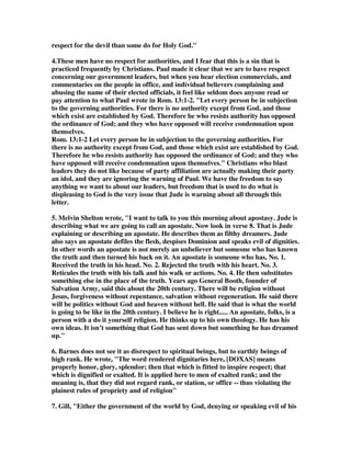 respect for the devil than some do for Holy God." 
4.These men have no respect for authorities, and I fear that this is a sin that is 
practiced frequently by Christians. Paul made it clear that we are to have respect 
concerning our government leaders, but when you hear election commercials, and 
commentaries on the people in office, and individual believers complaining and 
abusing the name of their elected officials, it feel like seldom does anyone read or 
pay attention to what Paul wrote in Rom. 13:1-2. "Let every person be in subjection 
to the governing authorities. For there is no authority except from God, and those 
which exist are established by God. Therefore he who resists authority has opposed 
the ordinance of God; and they who have opposed will receive condemnation upon 
themselves. 
Rom. 13:1-2 Let every person be in subjection to the governing authorities. For 
there is no authority except from God, and those which exist are established by God. 
Therefore he who resists authority has opposed the ordinance of God; and they who 
have opposed will receive condemnation upon themselves." Christians who blast 
leaders they do not like because of party affiliation are actually making their party 
an idol, and they are ignoring the warning of Paul. We have the freedom to say 
anything we want to about our leaders, but freedom that is used to do what is 
displeasing to God is the very issue that Jude is warning about all through this 
letter. 
5. Melvin Shelton wrote, "I want to talk to you this morning about apostasy. Jude is 
describing what we are going to call an apostate. Now look in verse 8. That is Jude 
explaining or describing an apostate. He describes them as filthy dreamers. Jude 
also says an apostate defiles the flesh, despises Dominion and speaks evil of dignities. 
In other words an apostate is not merely an unbeliever but someone who has known 
the truth and then turned his back on it. An apostate is someone who has, No. 1. 
Received the truth in his head. No. 2. Rejected the truth with his heart. No. 3. 
Reticules the truth with his talk and his walk or actions. No. 4. He then substitutes 
something else in the place of the truth. Years ago General Booth, founder of 
Salvation Army, said this about the 20th century. There will be religion without 
Jesus, forgiveness without repentance, salvation without regeneration. He said there 
will be politics without God and heaven without hell. He said that is what the world 
is going to be like in the 20th century. I believe he is right..... An apostate, folks, is a 
person with a do it yourself religion. He thinks up to his own theology. He has his 
own ideas. It isn’t something that God has sent down but something he has dreamed 
up." 
6. Barnes does not see it as disrespect to spiritual beings, but to earthly beings of 
high rank. He wrote, "The word rendered dignitaries here, [DOXAS] means 
properly honor, glory, splendor; then that which is fitted to inspire respect; that 
which is dignified or exalted. It is applied here to men of exalted rank; and the 
meaning is, that they did not regard rank, or station, or office -- thus violating the 
plainest rules of propriety and of religion" 
7. Gill, "Either the government of the world by God, denying or speaking evil of his 
 