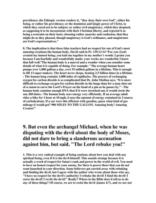 providence; the Ethiopic version renders it, "they deny their own God", either his 
being, or rather his providence; or the dominion and kingly power of Christ, to 
which they cared not to be subject; or rather civil magistracy, which they despised, 
as supposing it to be inconsistent with their Christian liberty, and rejected it as 
being a restraint on their lusts; choosing rather anarchy and confusion, that they 
might do as they pleased, though magistracy is God's ordinance, and magistrates 
are God's representatives." 
8. The implication is that these false teachers had no respect for one of God's most 
amazing creations-the human body. David said in Ps. 139:13-14 “For you (God) 
created my inmost being; you knit me together in my mother’s womb. I praise you 
because I am fearfully and wonderfully made; your works are wonderful, I know 
that full well.”The human body is a marvel and a wonder when you consider some 
details of what it is capable of doing. For example: "The average human heart 
pumps over 1,000 gallons a day, over 55 million gallons in a lifetime. This is enough 
to fill 13 super tankers. The heart never sleeps, beating 2.5 billion times in a lifetime. 
- The human lung contains 1,000 miles of capillaries. The process of exchanging 
oxygen for carbon dioxide is so complicated that Dr. John Medina says, “It is more 
difficult to exchange oxygen for carbon dioxide in the lungs than for a man shot out 
of a canon to carve the Lord’s Prayer on the head of a pin as he passes by.” - The 
human body contains enough DNA that if it were stretched out, it would circle the 
sun 260 times.- The human body uses energy very efficiently. If an average adult 
rides a bike for 1 hour at 10 mph, it uses the amount of energy contained in 3 ounces 
of carbohydrate. If a car were this efficient with gasoline, guess what kind of gas 
mileage it would get? 900 MILES TO THE GALLON. Amazing body! Amazing 
Creator!" 
9. But even the archangel Michael, when he was 
disputing with the devil about the body of Moses, 
did not dare to bring a slanderous accusation 
against him, but said, "The Lord rebuke you!" 
1. This is a very radical example of being cautious about how you deal with any 
spiritual being, even if it is the devil himself. This sounds strange because it is 
actually a word of respect for Satan's rank and power in the world of evil. You need 
to have an honest respect for your enemy, for there is power there that you do not 
want launched in your direction. Some believers get carried away with rebuking 
and binding the devil, but I agree with the author who wrote about those who say, 
"I have no respect for the devil's authority! I rebuke the devil! I bind the devil! I 
curse the devil! I revile the devil!" Really? Where in the Bible does it tell us to do 
any of these things? Of course, we are to resist the devil (James 4:7), and we are not 
 