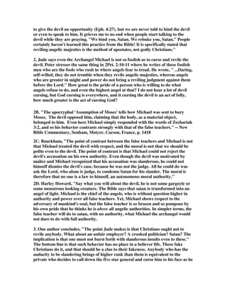 to give the devil an opportunity (Eph. 4:27), but we are never told to bind the devil 
or even to speak to him. It grieves me to no end when people start talking to the 
devil while they are praying. "We bind you, Satan. We rebuke you, Satan." People 
certainly haven't learned this practice from the Bible! It is specifically stated that 
reviling angelic majesties is the method of apostates, not godly Christians." 
2. Jude says even the Archangel Michael is not so foolish as to curse and revile the 
devil. Peter stresses the same thing in 2Pet. 2:10-11 where he writes of these foolish 
men who are the fools who rush in where angels fear to tread. He wrote, " ...Daring, 
self-willed, they do not tremble when they revile angelic majesties, whereas angels 
who are greater in might and power do not bring a reviling judgment against them 
before the Lord." How great is the pride of a person who is willing to do what 
angels refuse to do, and even the highest angel at that? I do not hear a lot of devil 
cursing, but God cursing is everywhere, and it cursing the devil is an act of folly, 
how much greater is the act of cursing God? 
2B. "The apocryphal 'Assumption of Moses' tells how Michael was sent to bury 
Moses. The devil opposed him, claiming that the body, as a material object, 
belonged to him. Even here Michael simply responded with the words of Zechariah 
3:2, and so his behavior contrasts strongly with that of the false teachers." -- New 
Bible Commentary, Senham, Motyer, Carson, France, p. 1418 
2C. Bauckham, "The point of contrast between the false teachers and Michael is not 
that Michael treated the devil with respect, and the moral is not that we should be 
polite even to the devil. The point of contrast is that Michael could not reject the 
devil's accusation on his own authority. Even though the devil was motivated by 
malice and Michael recognized that his accusation was slanderous, he could not 
himself dismiss the devil's case, because he was not the judge. All he could do was 
ask the Lord, who alone is judge, to condemn Satan for his slander. The moral is 
therefore that no one is a law to himself, an autonomous moral authority." 
2D. Harley Howard, "Say what you will about the devil, he is not some gargoyle or 
some monstrous looking creature. The Bible says that satan is transformed into an 
angel of light. Michael is the chief of the angels, who is without question higher in 
authority and power over all false teachers. Yet, Michael shows respect to the 
adversary of mankind's soul, but the false teacher is so brazen and so pompous by 
his own pride that he thinks he is above all angelic authorities. In simpler terms, the 
false teacher will do to satan, with no authority, what Michael the archangel would 
not dare to do with full authority. 
3. One author concludes, "The point Jude makes is that Christians ought not to 
revile anybody. What about an unfair employer? A crooked politician? Satan? The 
implication is that one must not burst forth with slanderous insults even to these." 
The bottom line is that such behavior has no place in a believer life. These fake 
Christians do it, and that should be a clue to their fakeness. Anybody who has the 
audacity to be slandering beings of higher rank than them is equivalent to the 
private who decides to call down the five star general and curse him to his face as he 
 