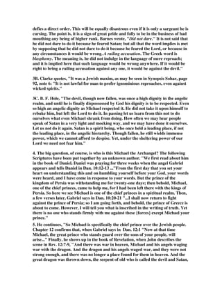defies a direct order. This will be equally disastrous even if it is only a sargeant he is 
cursing. The point is, it is a sign of great pride and folly to be in the business of bad 
mouthing any being of higher rank. Barnes wrote, "Did not dare." It is not said that 
he did not dare to do it because he feared Satan; but all that the word implies is met 
by supposing that he did not dare to do it because he feared the Lord, or because in 
any circumstances it would be wrong. A railing accusation. The Greek word is 
blasphemy. The meaning is, he did not indulge in the language of mere reproach; 
and it is implied here that such language would be wrong anywhere. If it would be 
right to bring a railing accusation against any one, it would be against the devil." 
3B. Clarke quotes, "It was a Jewish maxim, as may be seen in Synopsis Sohar, page 
92, note 6: "It is not lawful for man to prefer ignominious reproaches, even against 
wicked spirits." 
3C. B. F. Hole, "The devil, though now fallen, was once a high dignity in the angelic 
realm, and until he is finally dispossessed by God his dignity is to be respected. Even 
so high an angelic dignity as Michael respected it. He did not take it upon himself to 
rebuke him, but left the Lord to do it. In passing let us learn from this not to do 
ourselves what even Michael shrank from doing. How often we may hear people 
speak of Satan in a very light and mocking way, and we may have done it ourselves. 
Let us not do it again. Satan is a spirit being, who once held a leading place, if not 
the leading place, in the angelic hierarchy. Though fallen, he still wields immense 
power, which we cannot afford to despise. Yet, under the sheltering power of our 
Lord we need not fear him." 
4. The big question, of course, is who is this Michael the Archangel? The following 
Scriptures have been put together by an unknown author. "We first read about him 
in the book of Daniel. Daniel was praying for three weeks when the angel Gabriel 
appears and tells Daniel in Dan. 10:12-13 ..."From the first day that you set your 
heart on understanding this and on humbling yourself before your God, your words 
were heard, and I have come in response to your words. But the prince of the 
kingdom of Persia was withstanding me for twenty-one days; then behold, Michael, 
one of the chief princes, came to help me, for I had been left there with the kings of 
Persia. So here we see Michael is one of the chief princes in a spiritual realm. Then, 
a few verses later, Gabriel says in Dan. 10:20-21 "...I shall now return to fight 
against the prince of Persia; so I am going forth, and behold, the prince of Greece is 
about to come. However, I will tell you what is inscribed in the writing of truth. Yet 
there is no one who stands firmly with me against these {forces} except Michael your 
prince." 
5. He continues, "So Michael is specifically the chief prince over the Jewish people. 
Chapter 12 confirms that, when Gabriel says in Dan. 12:1 "Now at that time 
Michael, the great prince who stands guard over the sons of your people, will 
arise..." Finally, he shows up in the book of Revelation, when John describes the 
scene in Rev. 12:7-9, "And there was war in heaven, Michael and his angels waging 
war with the dragon. And the dragon and his angels waged war, and they were not 
strong enough, and there was no longer a place found for them in heaven. And the 
great dragon was thrown down, the serpent of old who is called the devil and Satan, 
 