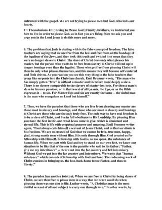 entrusted with the gospel. We are not trying to please men but God, who tests our 
hearts. 
# 1 Thessalonians 4:1 [ Living to Please God ] Finally, brothers, we instructed you 
how to live in order to please God, as in fact you are living. Now we ask you and 
urge you in the Lord Jesus to do this more and more. 
6. The problem that Jude is dealing with is the false concept of freedom. The false 
teachers are saying that we are free from the law and free from all the bondage of 
the legalism of the Jews, and they took this truth and twisted it to mean that they 
were no longer slaves to Christ. The slave of Christ does only what pleases his 
master, but the person who wants to be free from slavery to Christ will end up in 
deeper bondage even than the legalist. Those who get free from pleasing Christ will 
then do only what pleases themselves, and this means they will become self centered 
and flesh driven. As you read on you see this very thing in the false teachers that 
creep like serpents into the Christian church. Emil Brunner wrote, “The man who 
has simply gotten "free" is without a master and therefore more deeply a slave. 
There is no slavery comparable to the slavery of master-less-ness. For then a man is 
slave to his own passions, or to that worst of all tyrants, the Ego, or as the Bible 
expresses it -- to sin. For Master-Ego and sin are exactly the same -- the sinful man 
is the man who recognizes no Lord but himself.” 
7. Thus, we have the paradox that those who are free from pleasing any master are 
those most in slavery and bondage, and those who are most in slavery and bondage 
to Christ are those who are the only truly free. The only way to have real freedom is 
to be a slave of Christ, and live in full obedience to His Lordship. By pleasing Him 
you have the best in life, and what Jesus came to give, which is abundant and 
eternal life. This is life with perpetual purpose and meaning. Emil Brunner writes 
again, “Paul always calls himself a servant of Jesus Christ, and in that servitude is 
his freedom. We are so created of God that we cannot be free, true men, happy, 
glad, strong manly men without Him. It is only through Him. God created us for 
fellowship with Himself. Fellowship with God is, so too speak, the substance of 
human life. When we part with God and try to stand on our own feet, we know our 
situation to be like that of the son in the parable who said to his father; "Father, 
give me my inheritance" -- then went into the far country and fell into misery. 
Without God we get into the far country and into misery. We waste that "human 
substance" which consists of fellowship with God and love. The redeeming work of 
Christ consists in bringing us, the lost, back home to the Father, and thus to 
liberty.” 
8. The paradox has another twist yet. When we are free in Christ by being slaves of 
Christ, we are then free to please men in a way that we never could do when 
pleasing them was our aim in life. Luther wrote, "A Christian man is the most 
dutiful servant of all and subject to every one through love." In other words, by 
 
