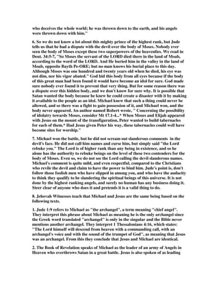 who deceives the whole world; he was thrown down to the earth, and his angels 
were thrown down with him." 
6. So we do not know a lot about this mighty prince of the highest rank, but Jude 
tells us that he had a dispute with the devil over the body of Moses. Nobody ever 
seen the body of Moses except these two superpowers of the heavenlies. We read in 
Deut. 34:5-7, "So Moses the servant of the LORD died there in the land of Moab, 
according to the word of the LORD. And He buried him in the valley in the land of 
Moab, opposite Bayth Pe-ORE; but no man knows his burial place to this day. 
Although Moses was one hundred and twenty years old when he died, his eye was 
not dim, nor his vigor abated." God hid this body from all eyes because if the body 
of this great man had been found it would have become an idol for sure. God made 
sure nobody ever found it to prevent that very thing. But for some reason there was 
a dispute over this hidden body, and we don't know for sure why. It is possible that 
Satan wanted the body because he knew he could create a disaster with it by making 
it available to the people as an idol. Michael knew that such a thing could never be 
allowed, and so there was a fight to gain possession of it, and Michael won, and the 
body never appeared. An author named Robert wrote, " Concerning the possibility 
of idolatry towards Moses, consider Mt 17.1-4...* When Moses and Elijah appeared 
with Jesus on the mount of the transfiguration, Peter wanted to build tabernacles 
for each of them.* Had Jesus given Peter his way, these tabernacles could well have 
become sites for worship." 
7. Michael won the battle, but he did not scream out slanderous comments in the 
devil's face. He did not call him names and curse him, but simply said "the Lord 
rebuke you." The Lord is of higher rank than any being in existence, and so he 
alone has the authority to rebuke beings on the level of these two contenders for the 
body of Moses. Even so, we do not see the Lord calling the devil slanderous names. 
Michael's comment is quite mild, and even respectful, compared to the Christians 
who revile the devil and claim to have the power to bind him. Jude's point is, don't 
follow those foolish men who have slipped in among you, and who have the audacity 
to think they qualify to be slandering the spiritual beings of this universe. It is not 
done by the highest ranking angels, and surely no human has any business doing it. 
Steer clear of anyone who does it and pretends it is a valid thing to do. 
8. Jehovah Witnesses teach that Michael and Jesus are the same being based on the 
following texts. 
1. Jude 1:9 refers to Michael as "the archangel", a term meaning "chief angel". 
They interpret this phrase about Michael as meaning he is the only archangel since 
the Greek word translated "archangel" is only in the singular and the Bible never 
mentions another archangel. They interpret 1 Thessalonians 4:16, which states: 
"The Lord himself will descend from heaven with a commanding call, with an 
archangel's voice and with the sound of the trumpet of God", as meaning that Jesus 
was an archangel. From this they conclude that Jesus and Michael are identical. 
2. The Book of Revelation speaks of Michael as the leader of an army of Angels in 
Heaven who overthrows Satan in a great battle. Jesus is also spoken of as leading 
 