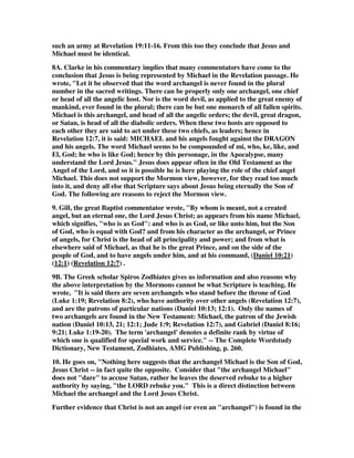 such an army at Revelation 19:11-16. From this too they conclude that Jesus and 
Michael must be identical. 
8A. Clarke in his commentary implies that many commentators have come to the 
conclusion that Jesus is being represented by Michael in the Revelation passage. He 
wrote, "Let it be observed that the word archangel is never found in the plural 
number in the sacred writings. There can be properly only one archangel, one chief 
or head of all the angelic host. Nor is the word devil, as applied to the great enemy of 
mankind, ever found in the plural; there can be but one monarch of all fallen spirits. 
Michael is this archangel, and head of all the angelic orders; the devil, great dragon, 
or Satan, is head of all the diabolic orders. When these two hosts are opposed to 
each other they are said to act under these two chiefs, as leaders; hence in 
Revelation 12:7, it is said: MICHAEL and his angels fought against the DRAGON 
and his angels. The word Michael seems to be compounded of mi, who, ke, like, and 
El, God; he who is like God; hence by this personage, in the Apocalypse, many 
understand the Lord Jesus." Jesus does appear often in the Old Testament as the 
Angel of the Lord, and so it is possible he is here playing the role of the chief angel 
Michael. This does not support the Mormon view, however, for they read too much 
into it, and deny all else that Scripture says about Jesus being eternally the Son of 
God. The following are reasons to reject the Mormon view. 
9. Gill, the great Baptist commentator wrote, "By whom is meant, not a created 
angel, but an eternal one, the Lord Jesus Christ; as appears from his name Michael, 
which signifies, "who is as God": and who is as God, or like unto him, but the Son 
of God, who is equal with God? and from his character as the archangel, or Prince 
of angels, for Christ is the head of all principality and power; and from what is 
elsewhere said of Michael, as that he is the great Prince, and on the side of the 
people of God, and to have angels under him, and at his command, (Daniel 10:21) 
(12:1) (Revelation 12:7) . 
9B. The Greek scholar Spiros Zodhiates gives us information and also reasons why 
the above interpretation by the Mormons cannot be what Scripture is teaching. He 
wrote, "It is said there are seven archangels who stand before the throne of God 
(Luke 1:19; Revelation 8:2), who have authority over other angels (Revelation 12:7), 
and are the patrons of particular nations (Daniel 10:13; 12:1). Only the names of 
two archangels are found in the New Testament: Michael, the patron of the Jewish 
nation (Daniel 10:13, 21; 12:1; Jude 1:9; Revelation 12:7), and Gabriel (Daniel 8:16; 
9:21; Luke 1:19-20). The term 'archangel' denotes a definite rank by virtue of 
which one is qualified for special work and service." -- The Complete Wordstudy 
Dictionary, New Testament, Zodhiates, AMG Publishing, p. 260. 
10. He goes on, "Nothing here suggests that the archangel Michael is the Son of God, 
Jesus Christ -- in fact quite the opposite. Consider that "the archangel Michael" 
does not "dare" to accuse Satan, rather he leaves the deserved rebuke to a higher 
authority by saying, "the LORD rebuke you." This is a direct distinction between 
Michael the archangel and the Lord Jesus Christ. 
Further evidence that Christ is not an angel (or even an "archangel") is found in the 
 