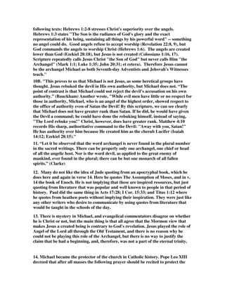 following texts: Hebrews 1:2-8 stresses Christ's superiority over the angels. 
Hebrews 1:3 states "The Son is the radiance of God's glory and the exact 
representation of his being, sustaining all things by his powerful word" -- something 
no angel could do. Good angels refuse to accept worship (Revelation 22:8, 9), but 
God commands the angels to worship Christ (Hebrews 1:6). The angels are created 
lower than God (Ezekiel 28:18), but Jesus is not created (Colossians 1:16, 17). 
Scripture repeatedly calls Jesus Christ "the Son of God" but never calls Him "the 
Archangel" (Mark 1:1; Luke 1:35; John 20:31; et cetera). Therefore Jesus cannot 
be the archangel Michael as both Seventh-day Adventists and Jehovah's Witnesses 
teach." 
10B. "This proves to us that Michael is not Jesus, as some heretical groups have 
thought. Jesus rebuked the devil in His own authority, but Michael does not. “The 
point of contrast is that Michael could not reject the devil’s accusation on his own 
authority.” (Bauckham) Another wrote, "While evil men have little or no respect for 
those in authority, Michael, who is an angel of the highest order, showed respect to 
the office of authority even of Satan the Devil! By this scripture, we can see clearly 
that Michael does not have greater rank than Satan. If he did, he would have given 
the Devil a command; he could have done the rebuking himself, instead of saying, 
"The Lord rebuke you!" Christ, however, does have greater rank. Matthew 4:10 
records His sharp, authoritative command to the Devil: "Away with you, Satan!" 
He has authority over him because He created him as the cherub Lucifer (Isaiah 
14:12; Ezekiel 28:15)." 
11. “Let it be observed that the word archangel is never found in the plural number 
in the sacred writings. There can be properly only one archangel, one chief or head 
of all the angelic host. Nor is the word devil, as applied to the great enemy of 
mankind, ever found in the plural; there can be but one monarch of all fallen 
spirits.” (Clarke) 
12. Many do not like the idea of Jude quoting from an apocryphal book, which he 
does here and again in verse 14. Here he quotes The Assumption of Moses, and in v. 
14 the book of Enoch. He is not implying that these are inspired resources, but just 
quoting from literature that was popular and well known to people in that period of 
history. Paul did the same thing in Acts 17:28; I Cor. 15:33; and Titus 1:12 where 
he quotes from heathen poets without implying their inspiration. They were just like 
any other writers who desire to communicate by using quotes from literature that 
would be taught in the schools of the day. 
13. There is mystery in Michael, and evangelical commentators disagree on whether 
he is Christ or not, but the main thing is that all agree that the Mormon view that 
makes Jesus a created being is contrary to God's revelation. Jesus played the role of 
Angel of the Lord all through the Old Testament, and there is no reason why he 
could not be playing this role of the Archangel, but there is no way to justify the 
claim that he had a beginning, and, therefore, was not a part of the eternal trinity. 
14. Michael became the protector of the church in Catholic history. Pope Leo XIII 
decreed that after all masses the following prayer should be recited to protect the 
 